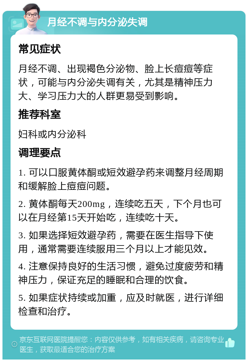 月经不调与内分泌失调 常见症状 月经不调、出现褐色分泌物、脸上长痘痘等症状，可能与内分泌失调有关，尤其是精神压力大、学习压力大的人群更易受到影响。 推荐科室 妇科或内分泌科 调理要点 1. 可以口服黄体酮或短效避孕药来调整月经周期和缓解脸上痘痘问题。 2. 黄体酮每天200mg，连续吃五天，下个月也可以在月经第15天开始吃，连续吃十天。 3. 如果选择短效避孕药，需要在医生指导下使用，通常需要连续服用三个月以上才能见效。 4. 注意保持良好的生活习惯，避免过度疲劳和精神压力，保证充足的睡眠和合理的饮食。 5. 如果症状持续或加重，应及时就医，进行详细检查和治疗。