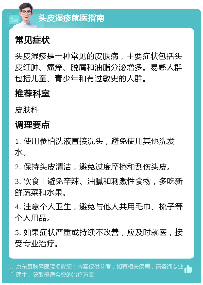 头皮湿疹就医指南 常见症状 头皮湿疹是一种常见的皮肤病，主要症状包括头皮红肿、瘙痒、脱屑和油脂分泌增多。易感人群包括儿童、青少年和有过敏史的人群。 推荐科室 皮肤科 调理要点 1. 使用参柏洗液直接洗头，避免使用其他洗发水。 2. 保持头皮清洁，避免过度摩擦和刮伤头皮。 3. 饮食上避免辛辣、油腻和刺激性食物，多吃新鲜蔬菜和水果。 4. 注意个人卫生，避免与他人共用毛巾、梳子等个人用品。 5. 如果症状严重或持续不改善，应及时就医，接受专业治疗。