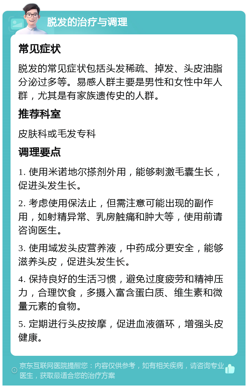 脱发的治疗与调理 常见症状 脱发的常见症状包括头发稀疏、掉发、头皮油脂分泌过多等。易感人群主要是男性和女性中年人群，尤其是有家族遗传史的人群。 推荐科室 皮肤科或毛发专科 调理要点 1. 使用米诺地尔搽剂外用，能够刺激毛囊生长，促进头发生长。 2. 考虑使用保法止，但需注意可能出现的副作用，如射精异常、乳房触痛和肿大等，使用前请咨询医生。 3. 使用域发头皮营养液，中药成分更安全，能够滋养头皮，促进头发生长。 4. 保持良好的生活习惯，避免过度疲劳和精神压力，合理饮食，多摄入富含蛋白质、维生素和微量元素的食物。 5. 定期进行头皮按摩，促进血液循环，增强头皮健康。