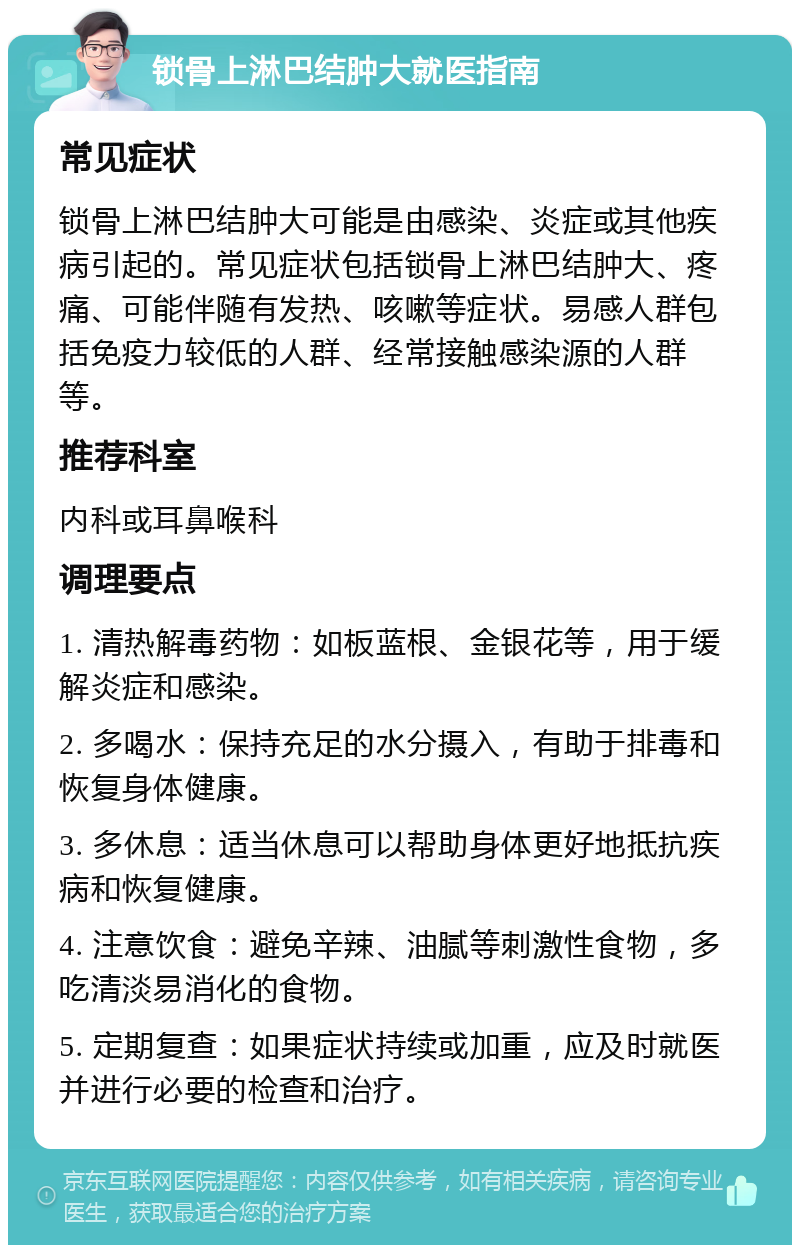 锁骨上淋巴结肿大就医指南 常见症状 锁骨上淋巴结肿大可能是由感染、炎症或其他疾病引起的。常见症状包括锁骨上淋巴结肿大、疼痛、可能伴随有发热、咳嗽等症状。易感人群包括免疫力较低的人群、经常接触感染源的人群等。 推荐科室 内科或耳鼻喉科 调理要点 1. 清热解毒药物：如板蓝根、金银花等，用于缓解炎症和感染。 2. 多喝水：保持充足的水分摄入，有助于排毒和恢复身体健康。 3. 多休息：适当休息可以帮助身体更好地抵抗疾病和恢复健康。 4. 注意饮食：避免辛辣、油腻等刺激性食物，多吃清淡易消化的食物。 5. 定期复查：如果症状持续或加重，应及时就医并进行必要的检查和治疗。