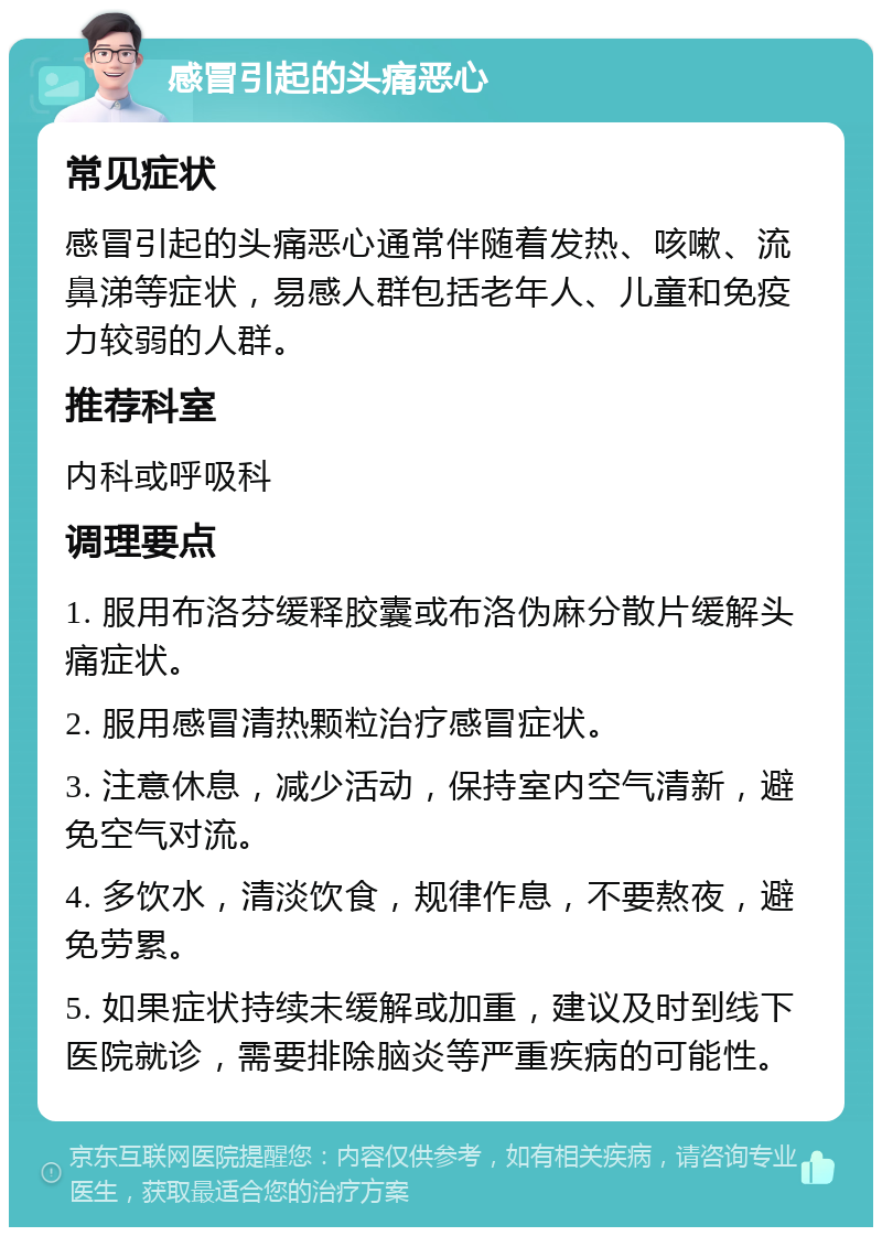 感冒引起的头痛恶心 常见症状 感冒引起的头痛恶心通常伴随着发热、咳嗽、流鼻涕等症状，易感人群包括老年人、儿童和免疫力较弱的人群。 推荐科室 内科或呼吸科 调理要点 1. 服用布洛芬缓释胶囊或布洛伪麻分散片缓解头痛症状。 2. 服用感冒清热颗粒治疗感冒症状。 3. 注意休息，减少活动，保持室内空气清新，避免空气对流。 4. 多饮水，清淡饮食，规律作息，不要熬夜，避免劳累。 5. 如果症状持续未缓解或加重，建议及时到线下医院就诊，需要排除脑炎等严重疾病的可能性。