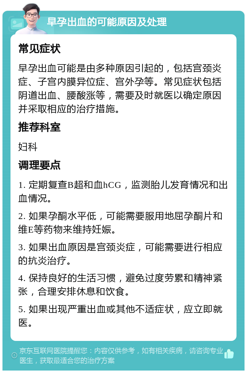 早孕出血的可能原因及处理 常见症状 早孕出血可能是由多种原因引起的，包括宫颈炎症、子宫内膜异位症、宫外孕等。常见症状包括阴道出血、腰酸涨等，需要及时就医以确定原因并采取相应的治疗措施。 推荐科室 妇科 调理要点 1. 定期复查B超和血hCG，监测胎儿发育情况和出血情况。 2. 如果孕酮水平低，可能需要服用地屈孕酮片和维E等药物来维持妊娠。 3. 如果出血原因是宫颈炎症，可能需要进行相应的抗炎治疗。 4. 保持良好的生活习惯，避免过度劳累和精神紧张，合理安排休息和饮食。 5. 如果出现严重出血或其他不适症状，应立即就医。