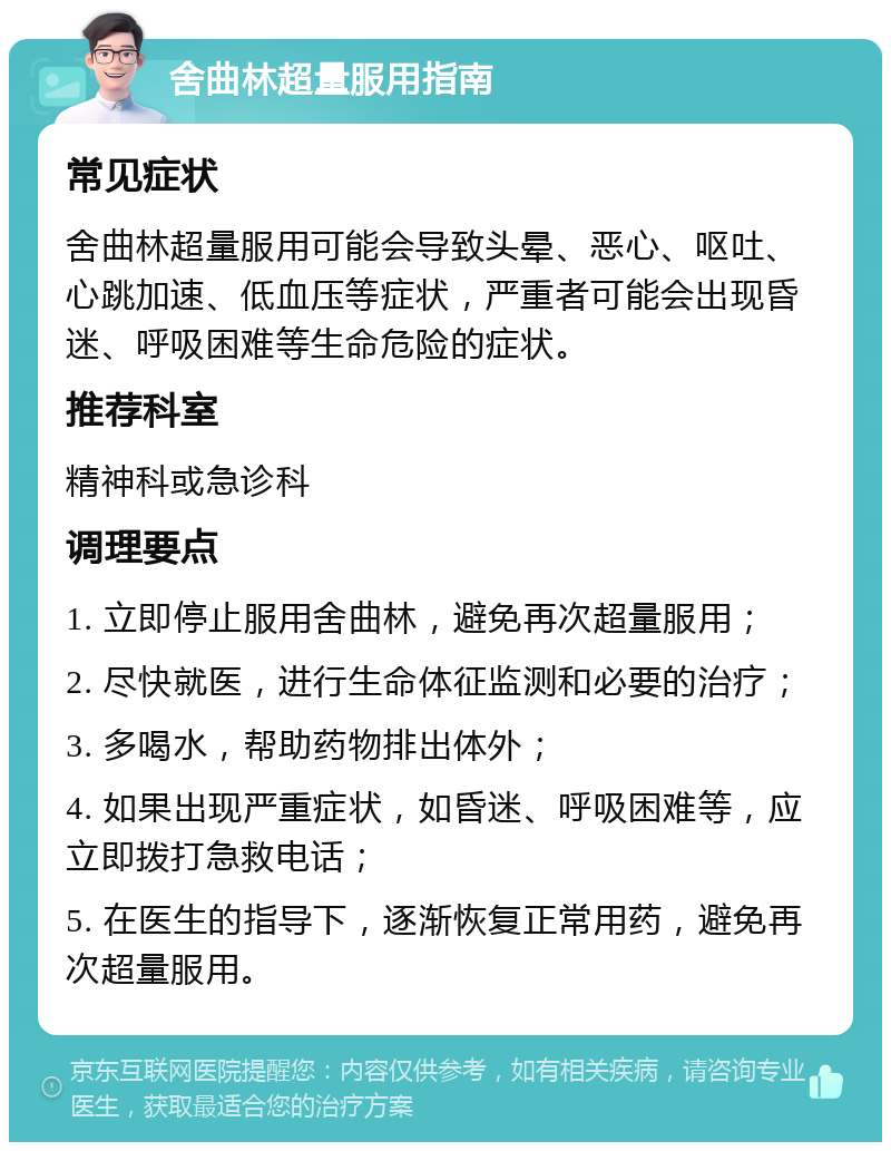 舍曲林超量服用指南 常见症状 舍曲林超量服用可能会导致头晕、恶心、呕吐、心跳加速、低血压等症状，严重者可能会出现昏迷、呼吸困难等生命危险的症状。 推荐科室 精神科或急诊科 调理要点 1. 立即停止服用舍曲林，避免再次超量服用； 2. 尽快就医，进行生命体征监测和必要的治疗； 3. 多喝水，帮助药物排出体外； 4. 如果出现严重症状，如昏迷、呼吸困难等，应立即拨打急救电话； 5. 在医生的指导下，逐渐恢复正常用药，避免再次超量服用。