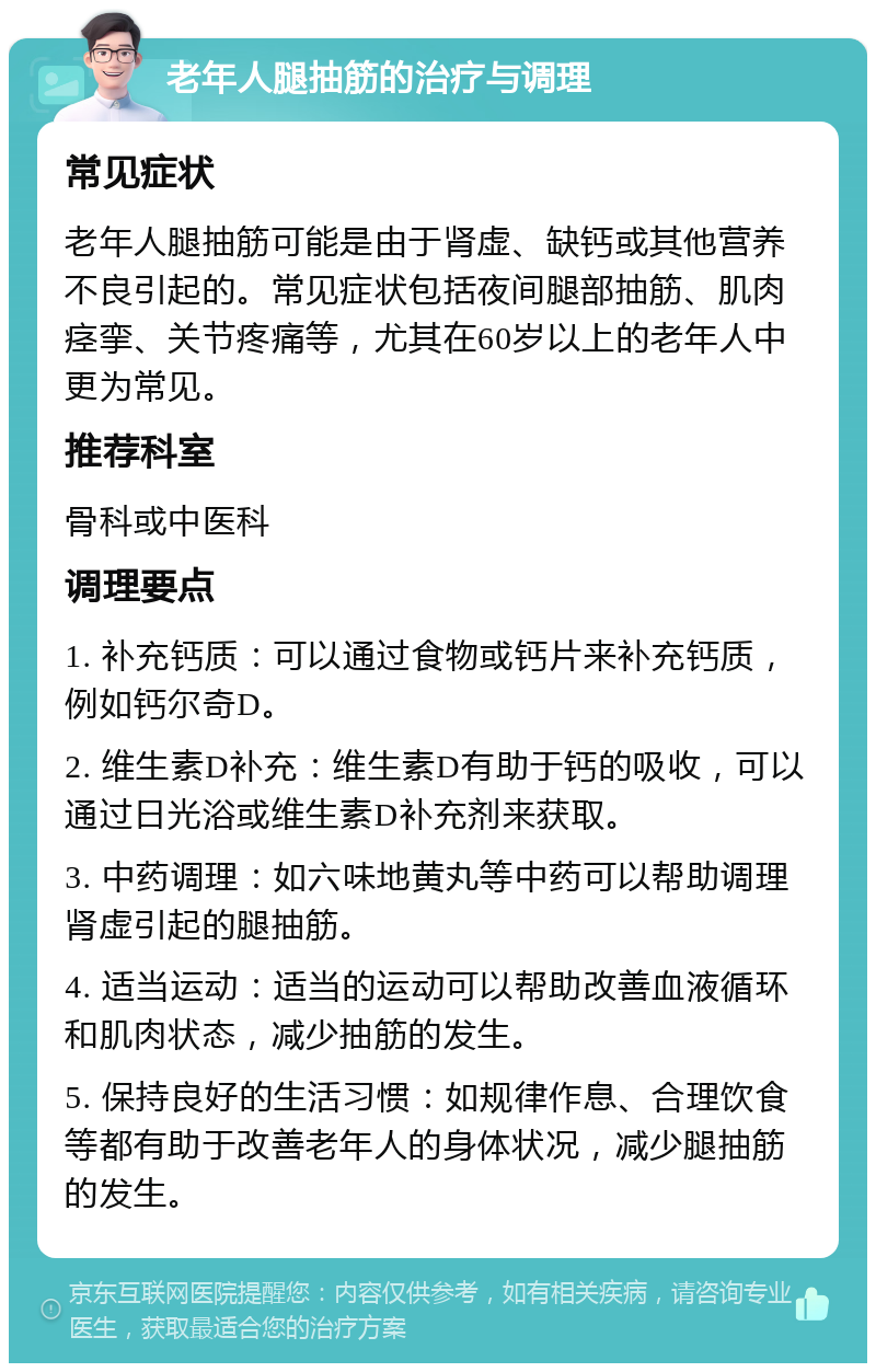 老年人腿抽筋的治疗与调理 常见症状 老年人腿抽筋可能是由于肾虚、缺钙或其他营养不良引起的。常见症状包括夜间腿部抽筋、肌肉痉挛、关节疼痛等，尤其在60岁以上的老年人中更为常见。 推荐科室 骨科或中医科 调理要点 1. 补充钙质：可以通过食物或钙片来补充钙质，例如钙尔奇D。 2. 维生素D补充：维生素D有助于钙的吸收，可以通过日光浴或维生素D补充剂来获取。 3. 中药调理：如六味地黄丸等中药可以帮助调理肾虚引起的腿抽筋。 4. 适当运动：适当的运动可以帮助改善血液循环和肌肉状态，减少抽筋的发生。 5. 保持良好的生活习惯：如规律作息、合理饮食等都有助于改善老年人的身体状况，减少腿抽筋的发生。