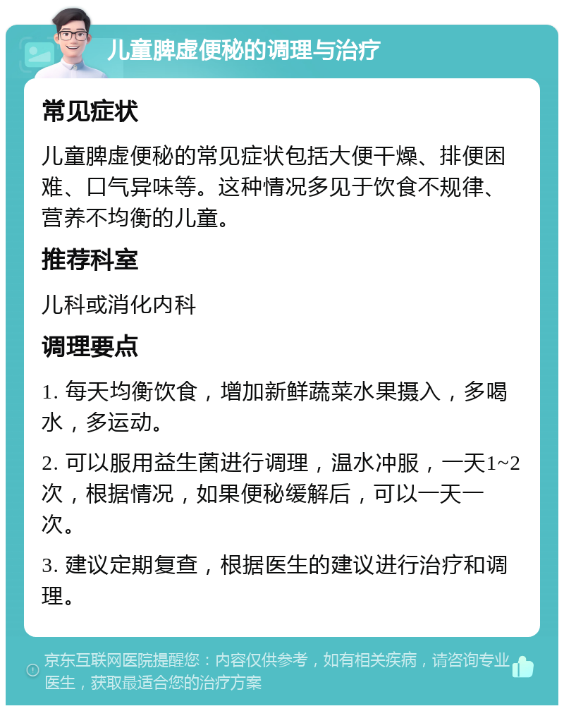 儿童脾虚便秘的调理与治疗 常见症状 儿童脾虚便秘的常见症状包括大便干燥、排便困难、口气异味等。这种情况多见于饮食不规律、营养不均衡的儿童。 推荐科室 儿科或消化内科 调理要点 1. 每天均衡饮食，增加新鲜蔬菜水果摄入，多喝水，多运动。 2. 可以服用益生菌进行调理，温水冲服，一天1~2次，根据情况，如果便秘缓解后，可以一天一次。 3. 建议定期复查，根据医生的建议进行治疗和调理。