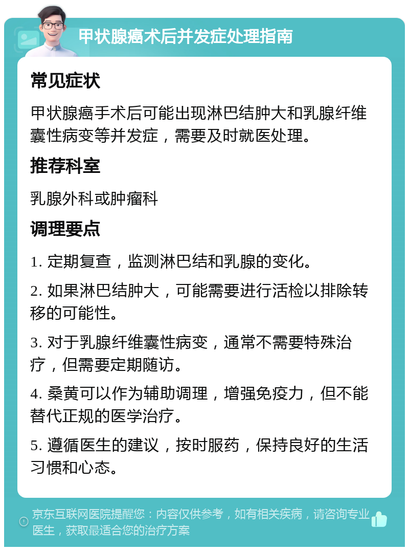 甲状腺癌术后并发症处理指南 常见症状 甲状腺癌手术后可能出现淋巴结肿大和乳腺纤维囊性病变等并发症，需要及时就医处理。 推荐科室 乳腺外科或肿瘤科 调理要点 1. 定期复查，监测淋巴结和乳腺的变化。 2. 如果淋巴结肿大，可能需要进行活检以排除转移的可能性。 3. 对于乳腺纤维囊性病变，通常不需要特殊治疗，但需要定期随访。 4. 桑黄可以作为辅助调理，增强免疫力，但不能替代正规的医学治疗。 5. 遵循医生的建议，按时服药，保持良好的生活习惯和心态。