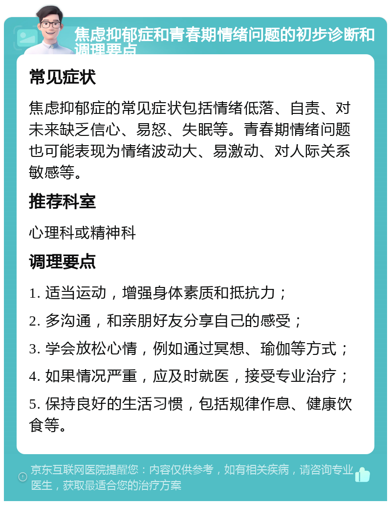 焦虑抑郁症和青春期情绪问题的初步诊断和调理要点 常见症状 焦虑抑郁症的常见症状包括情绪低落、自责、对未来缺乏信心、易怒、失眠等。青春期情绪问题也可能表现为情绪波动大、易激动、对人际关系敏感等。 推荐科室 心理科或精神科 调理要点 1. 适当运动，增强身体素质和抵抗力； 2. 多沟通，和亲朋好友分享自己的感受； 3. 学会放松心情，例如通过冥想、瑜伽等方式； 4. 如果情况严重，应及时就医，接受专业治疗； 5. 保持良好的生活习惯，包括规律作息、健康饮食等。