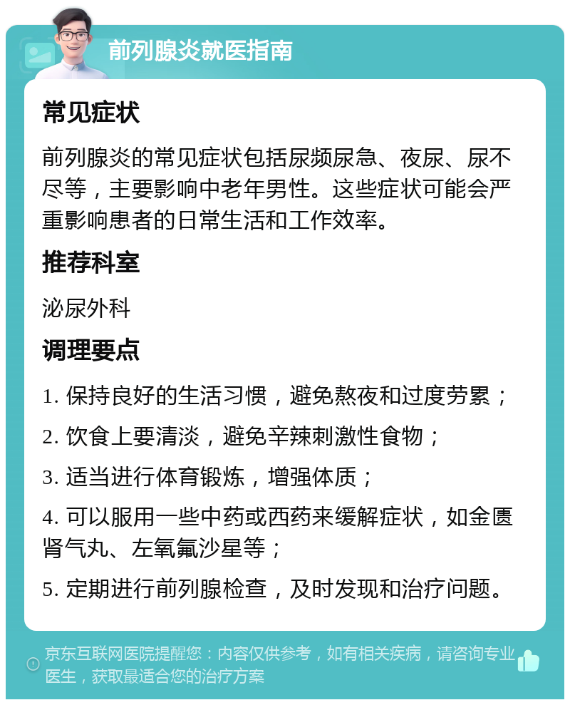 前列腺炎就医指南 常见症状 前列腺炎的常见症状包括尿频尿急、夜尿、尿不尽等，主要影响中老年男性。这些症状可能会严重影响患者的日常生活和工作效率。 推荐科室 泌尿外科 调理要点 1. 保持良好的生活习惯，避免熬夜和过度劳累； 2. 饮食上要清淡，避免辛辣刺激性食物； 3. 适当进行体育锻炼，增强体质； 4. 可以服用一些中药或西药来缓解症状，如金匮肾气丸、左氧氟沙星等； 5. 定期进行前列腺检查，及时发现和治疗问题。