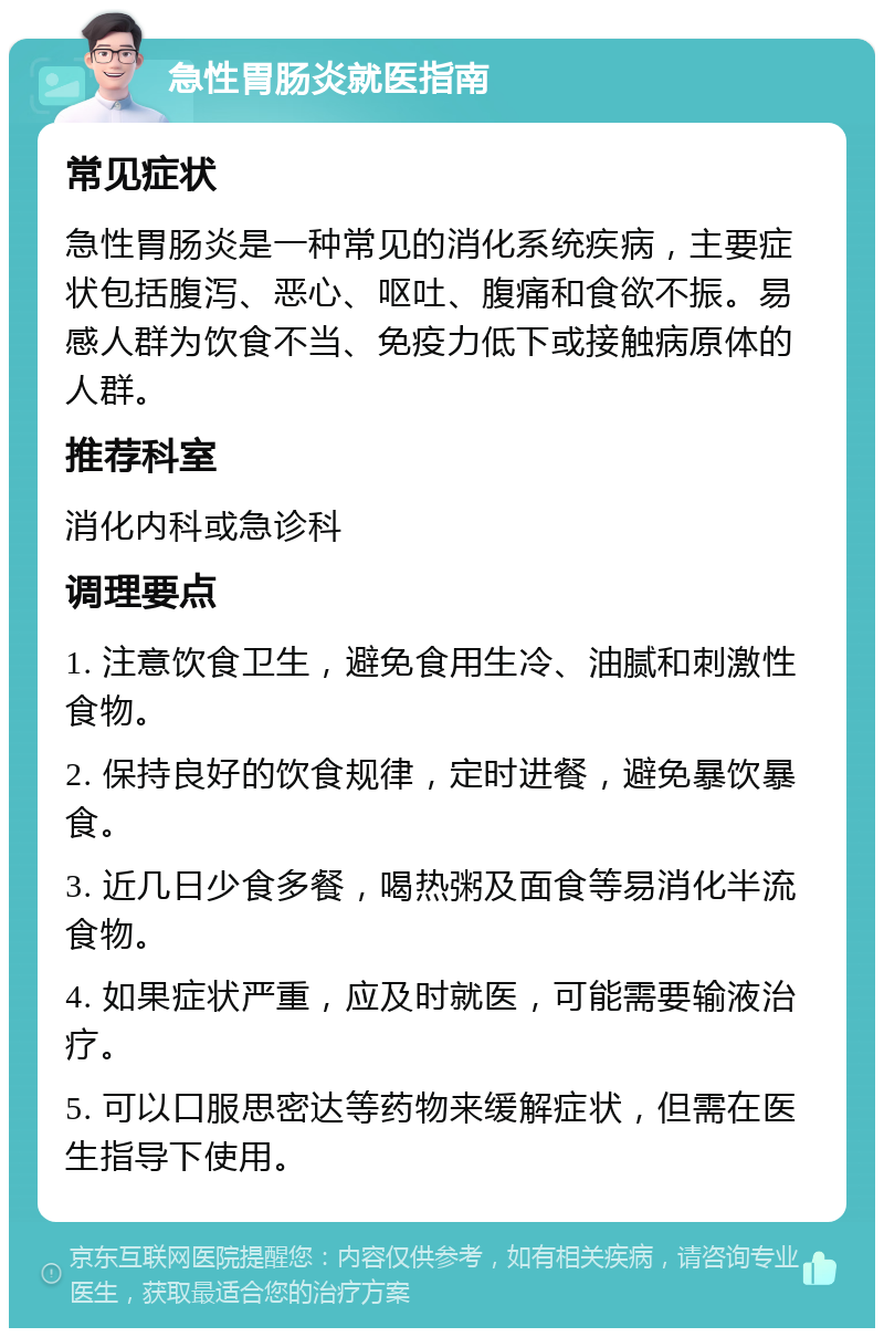 急性胃肠炎就医指南 常见症状 急性胃肠炎是一种常见的消化系统疾病，主要症状包括腹泻、恶心、呕吐、腹痛和食欲不振。易感人群为饮食不当、免疫力低下或接触病原体的人群。 推荐科室 消化内科或急诊科 调理要点 1. 注意饮食卫生，避免食用生冷、油腻和刺激性食物。 2. 保持良好的饮食规律，定时进餐，避免暴饮暴食。 3. 近几日少食多餐，喝热粥及面食等易消化半流食物。 4. 如果症状严重，应及时就医，可能需要输液治疗。 5. 可以口服思密达等药物来缓解症状，但需在医生指导下使用。