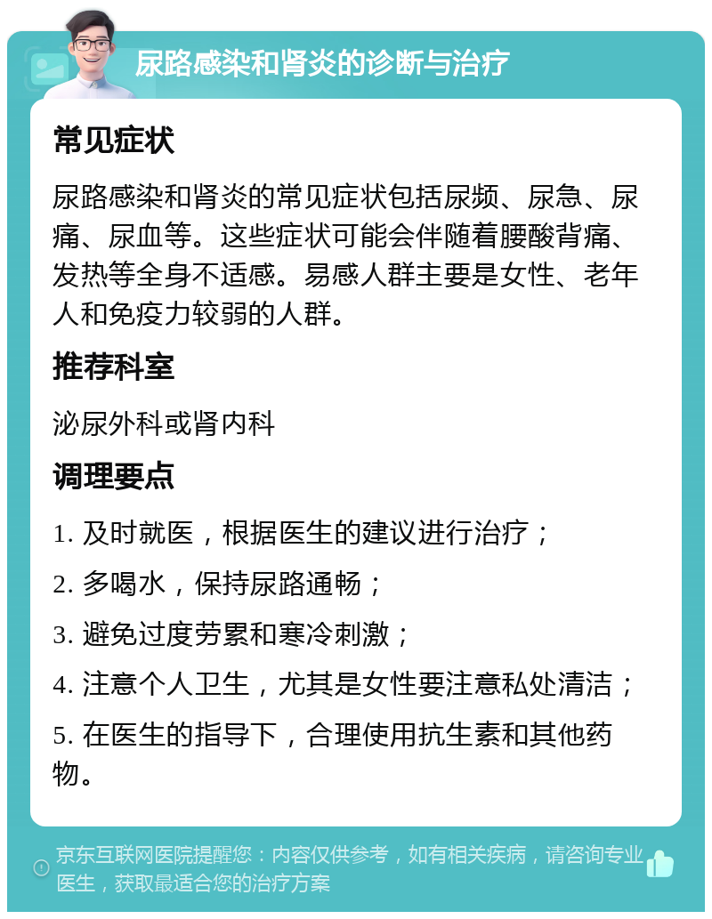 尿路感染和肾炎的诊断与治疗 常见症状 尿路感染和肾炎的常见症状包括尿频、尿急、尿痛、尿血等。这些症状可能会伴随着腰酸背痛、发热等全身不适感。易感人群主要是女性、老年人和免疫力较弱的人群。 推荐科室 泌尿外科或肾内科 调理要点 1. 及时就医，根据医生的建议进行治疗； 2. 多喝水，保持尿路通畅； 3. 避免过度劳累和寒冷刺激； 4. 注意个人卫生，尤其是女性要注意私处清洁； 5. 在医生的指导下，合理使用抗生素和其他药物。