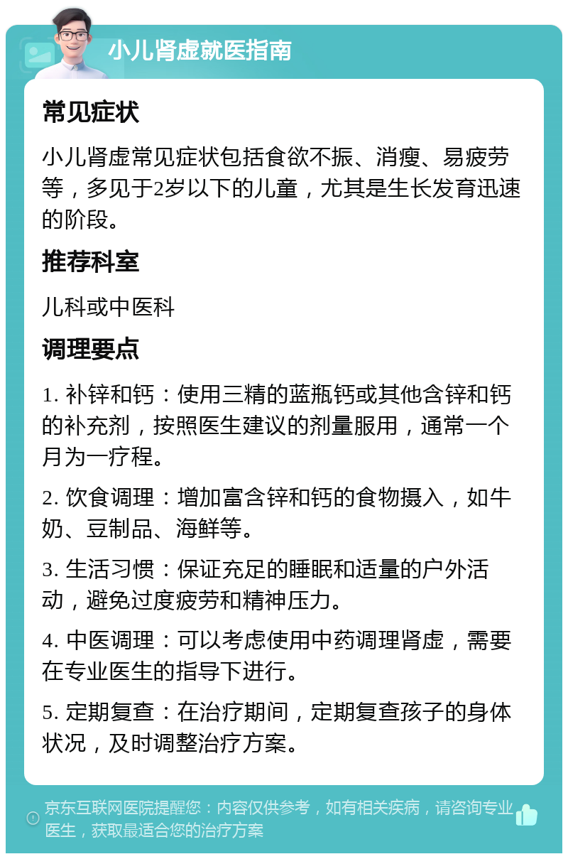 小儿肾虚就医指南 常见症状 小儿肾虚常见症状包括食欲不振、消瘦、易疲劳等，多见于2岁以下的儿童，尤其是生长发育迅速的阶段。 推荐科室 儿科或中医科 调理要点 1. 补锌和钙：使用三精的蓝瓶钙或其他含锌和钙的补充剂，按照医生建议的剂量服用，通常一个月为一疗程。 2. 饮食调理：增加富含锌和钙的食物摄入，如牛奶、豆制品、海鲜等。 3. 生活习惯：保证充足的睡眠和适量的户外活动，避免过度疲劳和精神压力。 4. 中医调理：可以考虑使用中药调理肾虚，需要在专业医生的指导下进行。 5. 定期复查：在治疗期间，定期复查孩子的身体状况，及时调整治疗方案。