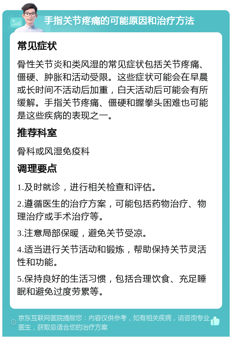 手指关节疼痛的可能原因和治疗方法 常见症状 骨性关节炎和类风湿的常见症状包括关节疼痛、僵硬、肿胀和活动受限。这些症状可能会在早晨或长时间不活动后加重，白天活动后可能会有所缓解。手指关节疼痛、僵硬和握拳头困难也可能是这些疾病的表现之一。 推荐科室 骨科或风湿免疫科 调理要点 1.及时就诊，进行相关检查和评估。 2.遵循医生的治疗方案，可能包括药物治疗、物理治疗或手术治疗等。 3.注意局部保暖，避免关节受凉。 4.适当进行关节活动和锻炼，帮助保持关节灵活性和功能。 5.保持良好的生活习惯，包括合理饮食、充足睡眠和避免过度劳累等。