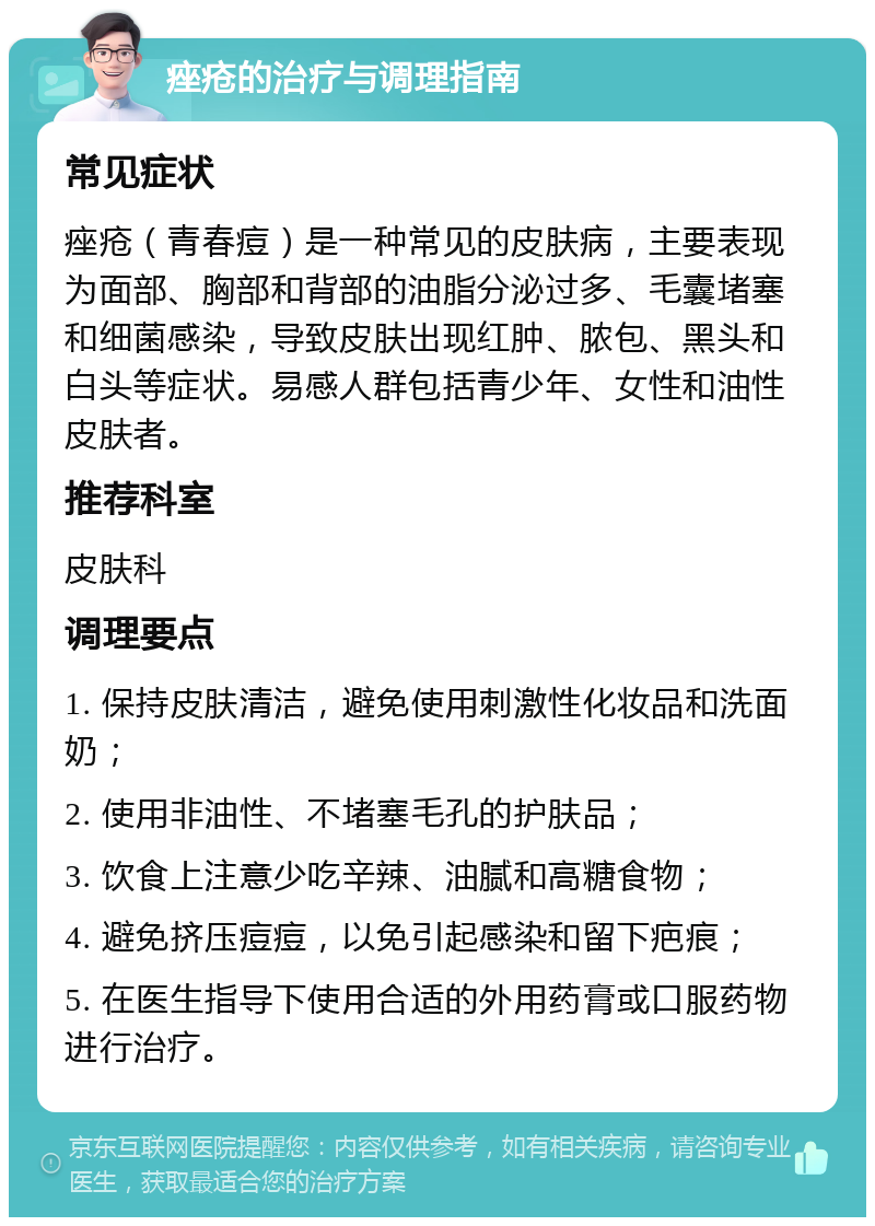 痤疮的治疗与调理指南 常见症状 痤疮（青春痘）是一种常见的皮肤病，主要表现为面部、胸部和背部的油脂分泌过多、毛囊堵塞和细菌感染，导致皮肤出现红肿、脓包、黑头和白头等症状。易感人群包括青少年、女性和油性皮肤者。 推荐科室 皮肤科 调理要点 1. 保持皮肤清洁，避免使用刺激性化妆品和洗面奶； 2. 使用非油性、不堵塞毛孔的护肤品； 3. 饮食上注意少吃辛辣、油腻和高糖食物； 4. 避免挤压痘痘，以免引起感染和留下疤痕； 5. 在医生指导下使用合适的外用药膏或口服药物进行治疗。