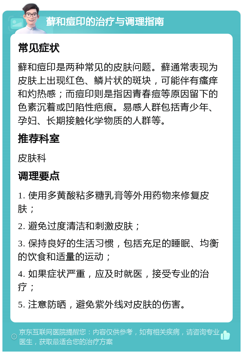 藓和痘印的治疗与调理指南 常见症状 藓和痘印是两种常见的皮肤问题。藓通常表现为皮肤上出现红色、鳞片状的斑块，可能伴有瘙痒和灼热感；而痘印则是指因青春痘等原因留下的色素沉着或凹陷性疤痕。易感人群包括青少年、孕妇、长期接触化学物质的人群等。 推荐科室 皮肤科 调理要点 1. 使用多黄酸粘多糖乳膏等外用药物来修复皮肤； 2. 避免过度清洁和刺激皮肤； 3. 保持良好的生活习惯，包括充足的睡眠、均衡的饮食和适量的运动； 4. 如果症状严重，应及时就医，接受专业的治疗； 5. 注意防晒，避免紫外线对皮肤的伤害。