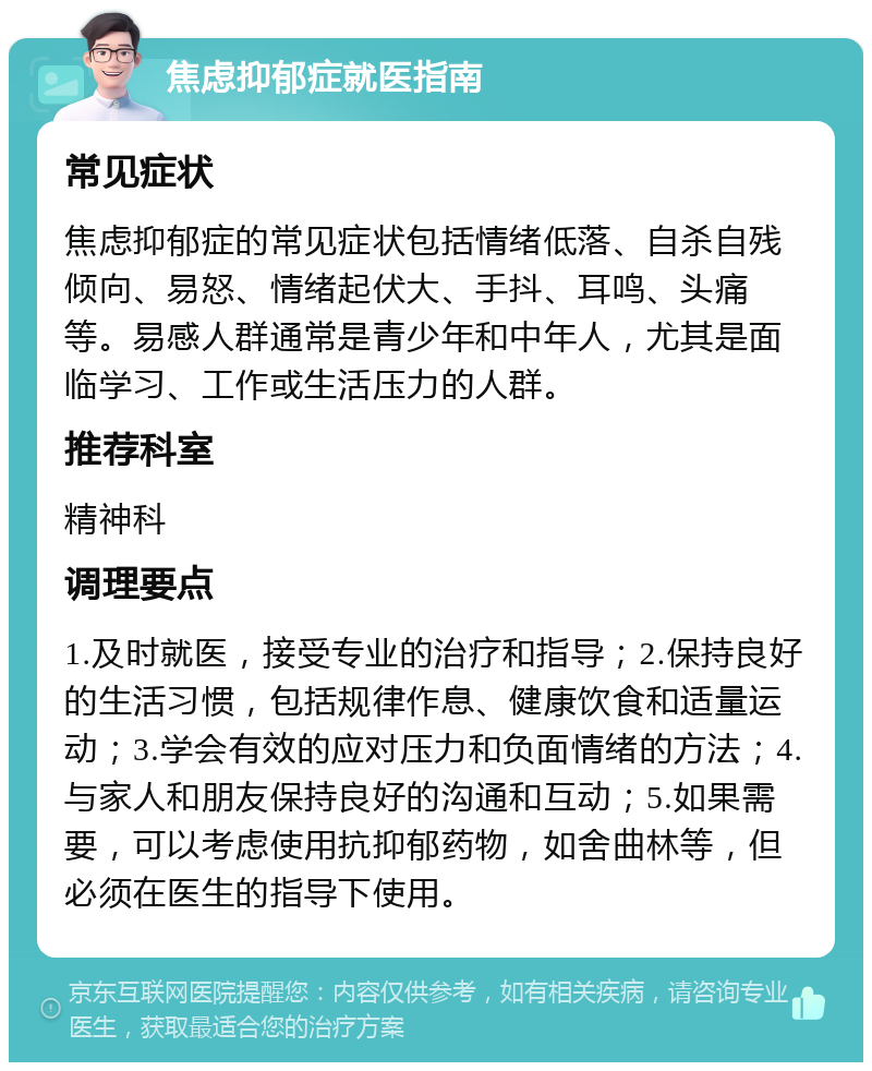 焦虑抑郁症就医指南 常见症状 焦虑抑郁症的常见症状包括情绪低落、自杀自残倾向、易怒、情绪起伏大、手抖、耳鸣、头痛等。易感人群通常是青少年和中年人，尤其是面临学习、工作或生活压力的人群。 推荐科室 精神科 调理要点 1.及时就医，接受专业的治疗和指导；2.保持良好的生活习惯，包括规律作息、健康饮食和适量运动；3.学会有效的应对压力和负面情绪的方法；4.与家人和朋友保持良好的沟通和互动；5.如果需要，可以考虑使用抗抑郁药物，如舍曲林等，但必须在医生的指导下使用。