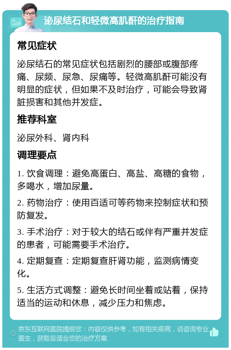 泌尿结石和轻微高肌酐的治疗指南 常见症状 泌尿结石的常见症状包括剧烈的腰部或腹部疼痛、尿频、尿急、尿痛等。轻微高肌酐可能没有明显的症状，但如果不及时治疗，可能会导致肾脏损害和其他并发症。 推荐科室 泌尿外科、肾内科 调理要点 1. 饮食调理：避免高蛋白、高盐、高糖的食物，多喝水，增加尿量。 2. 药物治疗：使用百适可等药物来控制症状和预防复发。 3. 手术治疗：对于较大的结石或伴有严重并发症的患者，可能需要手术治疗。 4. 定期复查：定期复查肝肾功能，监测病情变化。 5. 生活方式调整：避免长时间坐着或站着，保持适当的运动和休息，减少压力和焦虑。