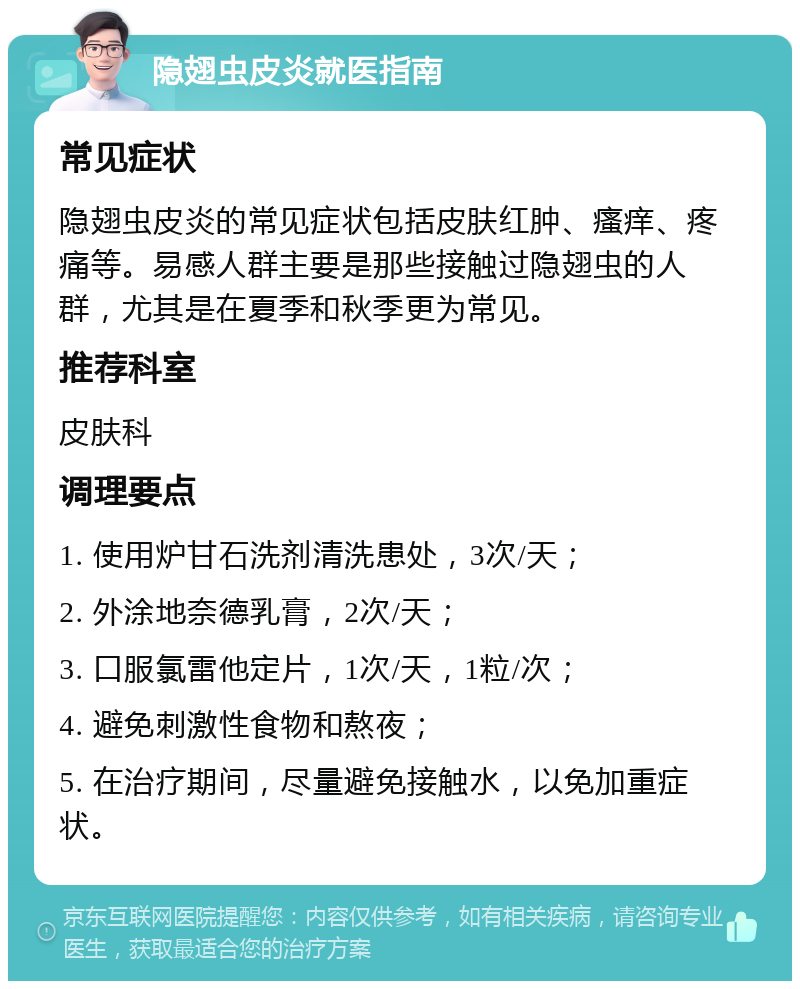 隐翅虫皮炎就医指南 常见症状 隐翅虫皮炎的常见症状包括皮肤红肿、瘙痒、疼痛等。易感人群主要是那些接触过隐翅虫的人群，尤其是在夏季和秋季更为常见。 推荐科室 皮肤科 调理要点 1. 使用炉甘石洗剂清洗患处，3次/天； 2. 外涂地奈德乳膏，2次/天； 3. 口服氯雷他定片，1次/天，1粒/次； 4. 避免刺激性食物和熬夜； 5. 在治疗期间，尽量避免接触水，以免加重症状。