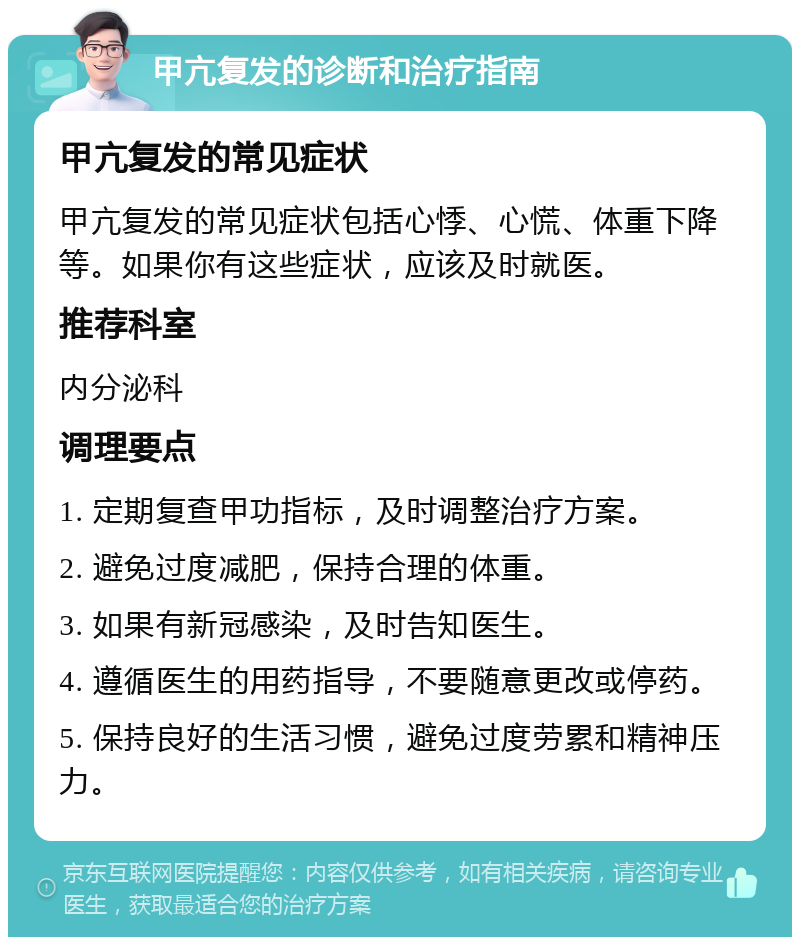 甲亢复发的诊断和治疗指南 甲亢复发的常见症状 甲亢复发的常见症状包括心悸、心慌、体重下降等。如果你有这些症状，应该及时就医。 推荐科室 内分泌科 调理要点 1. 定期复查甲功指标，及时调整治疗方案。 2. 避免过度减肥，保持合理的体重。 3. 如果有新冠感染，及时告知医生。 4. 遵循医生的用药指导，不要随意更改或停药。 5. 保持良好的生活习惯，避免过度劳累和精神压力。