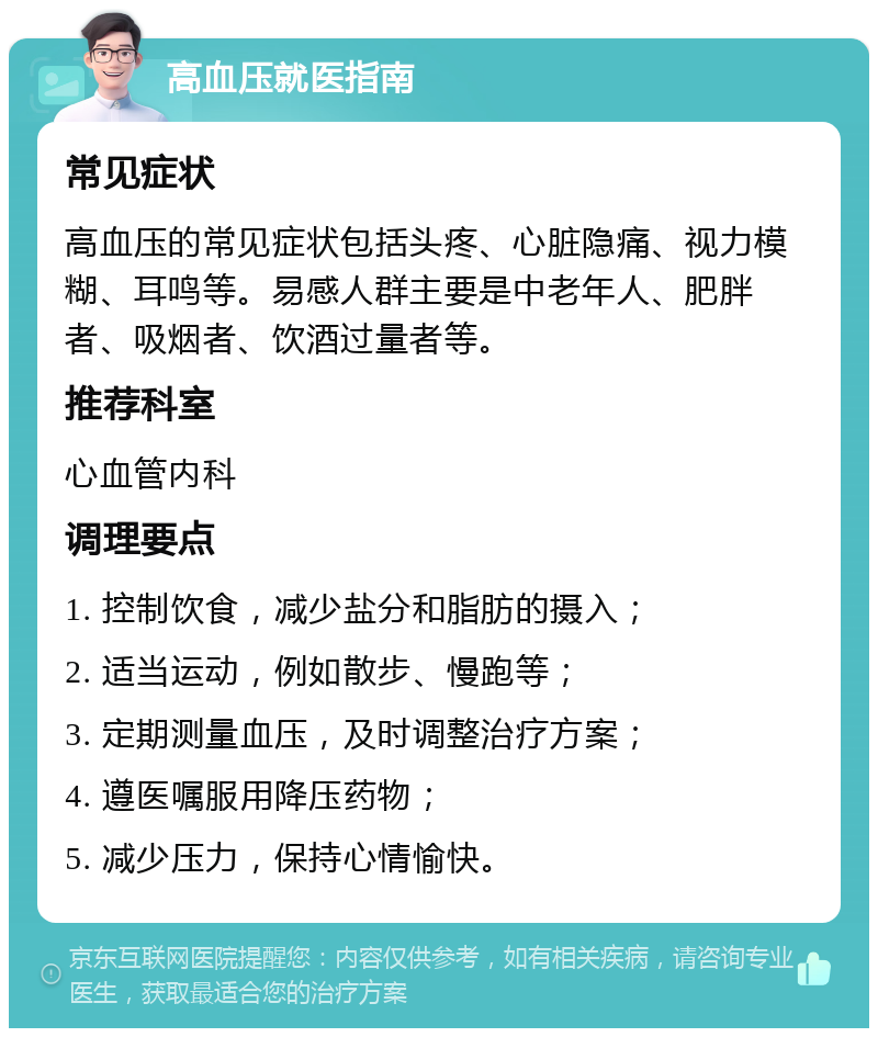 高血压就医指南 常见症状 高血压的常见症状包括头疼、心脏隐痛、视力模糊、耳鸣等。易感人群主要是中老年人、肥胖者、吸烟者、饮酒过量者等。 推荐科室 心血管内科 调理要点 1. 控制饮食，减少盐分和脂肪的摄入； 2. 适当运动，例如散步、慢跑等； 3. 定期测量血压，及时调整治疗方案； 4. 遵医嘱服用降压药物； 5. 减少压力，保持心情愉快。