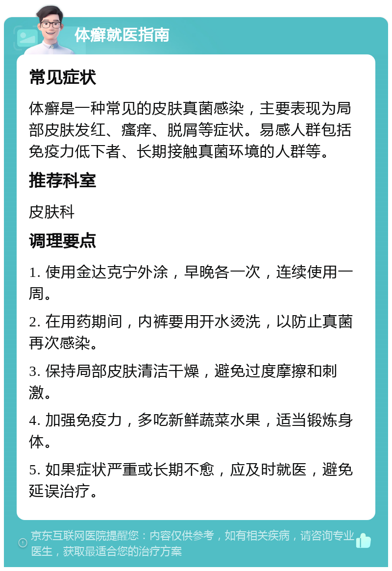 体癣就医指南 常见症状 体癣是一种常见的皮肤真菌感染，主要表现为局部皮肤发红、瘙痒、脱屑等症状。易感人群包括免疫力低下者、长期接触真菌环境的人群等。 推荐科室 皮肤科 调理要点 1. 使用金达克宁外涂，早晚各一次，连续使用一周。 2. 在用药期间，内裤要用开水烫洗，以防止真菌再次感染。 3. 保持局部皮肤清洁干燥，避免过度摩擦和刺激。 4. 加强免疫力，多吃新鲜蔬菜水果，适当锻炼身体。 5. 如果症状严重或长期不愈，应及时就医，避免延误治疗。