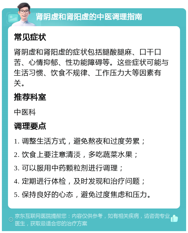 肾阴虚和肾阳虚的中医调理指南 常见症状 肾阴虚和肾阳虚的症状包括腿酸腿麻、口干口苦、心情抑郁、性功能障碍等。这些症状可能与生活习惯、饮食不规律、工作压力大等因素有关。 推荐科室 中医科 调理要点 1. 调整生活方式，避免熬夜和过度劳累； 2. 饮食上要注意清淡，多吃蔬菜水果； 3. 可以服用中药颗粒剂进行调理； 4. 定期进行体检，及时发现和治疗问题； 5. 保持良好的心态，避免过度焦虑和压力。