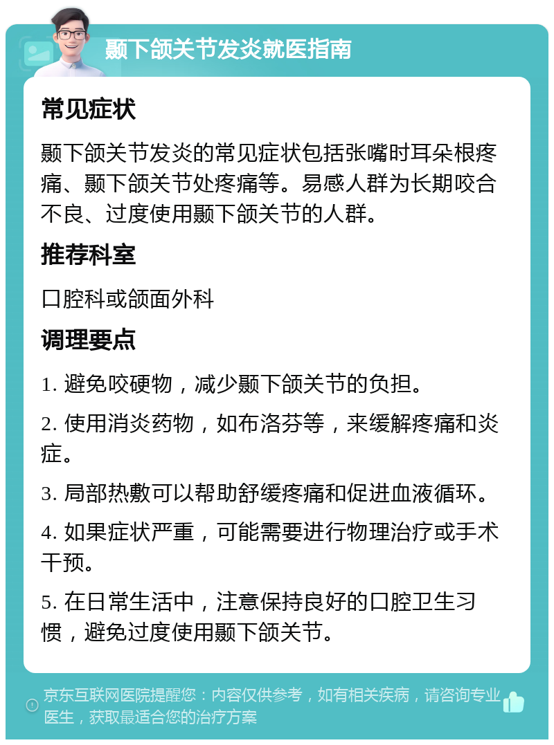 颞下颌关节发炎就医指南 常见症状 颞下颌关节发炎的常见症状包括张嘴时耳朵根疼痛、颞下颌关节处疼痛等。易感人群为长期咬合不良、过度使用颞下颌关节的人群。 推荐科室 口腔科或颌面外科 调理要点 1. 避免咬硬物，减少颞下颌关节的负担。 2. 使用消炎药物，如布洛芬等，来缓解疼痛和炎症。 3. 局部热敷可以帮助舒缓疼痛和促进血液循环。 4. 如果症状严重，可能需要进行物理治疗或手术干预。 5. 在日常生活中，注意保持良好的口腔卫生习惯，避免过度使用颞下颌关节。