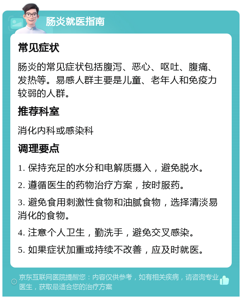 肠炎就医指南 常见症状 肠炎的常见症状包括腹泻、恶心、呕吐、腹痛、发热等。易感人群主要是儿童、老年人和免疫力较弱的人群。 推荐科室 消化内科或感染科 调理要点 1. 保持充足的水分和电解质摄入，避免脱水。 2. 遵循医生的药物治疗方案，按时服药。 3. 避免食用刺激性食物和油腻食物，选择清淡易消化的食物。 4. 注意个人卫生，勤洗手，避免交叉感染。 5. 如果症状加重或持续不改善，应及时就医。