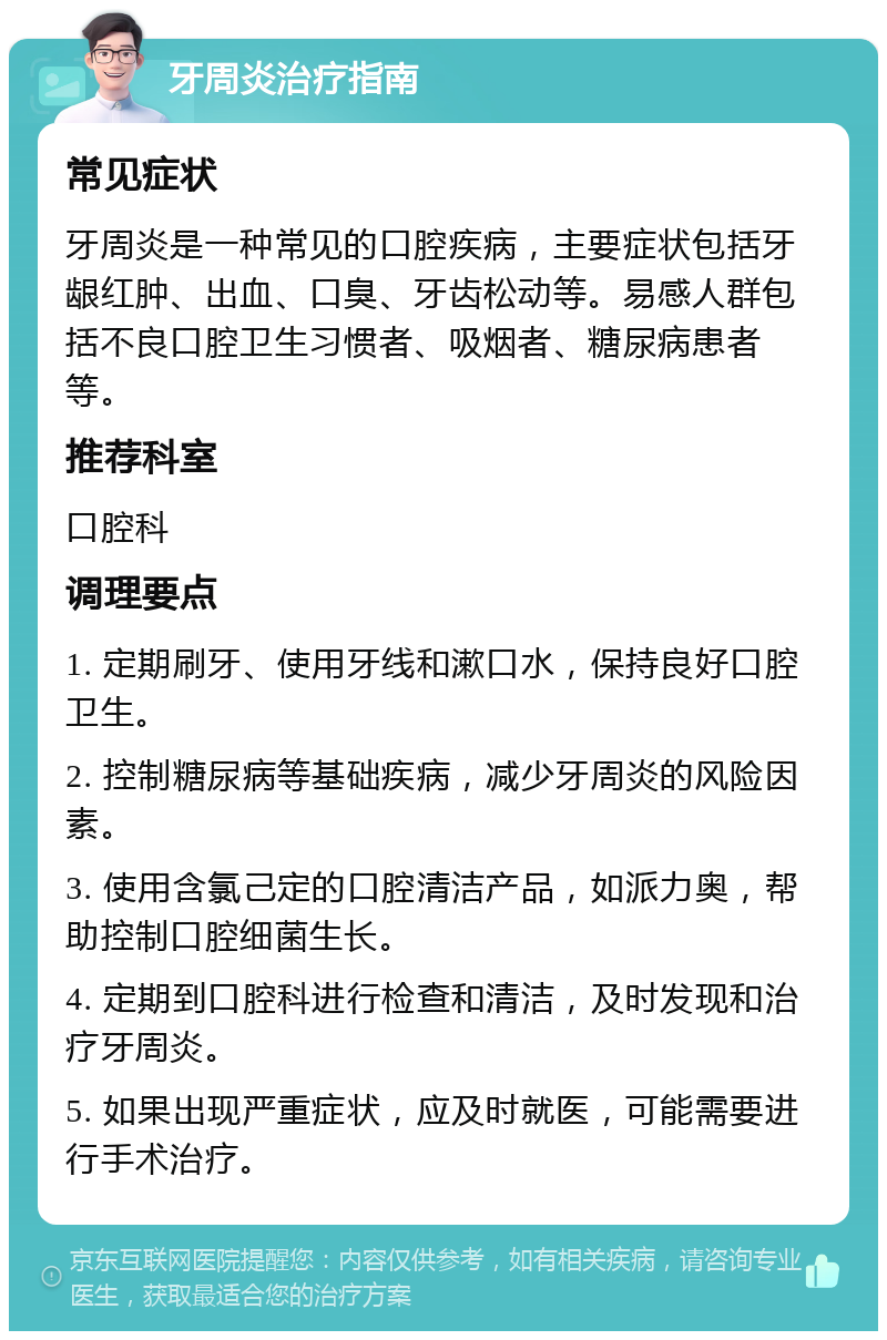 牙周炎治疗指南 常见症状 牙周炎是一种常见的口腔疾病，主要症状包括牙龈红肿、出血、口臭、牙齿松动等。易感人群包括不良口腔卫生习惯者、吸烟者、糖尿病患者等。 推荐科室 口腔科 调理要点 1. 定期刷牙、使用牙线和漱口水，保持良好口腔卫生。 2. 控制糖尿病等基础疾病，减少牙周炎的风险因素。 3. 使用含氯己定的口腔清洁产品，如派力奥，帮助控制口腔细菌生长。 4. 定期到口腔科进行检查和清洁，及时发现和治疗牙周炎。 5. 如果出现严重症状，应及时就医，可能需要进行手术治疗。