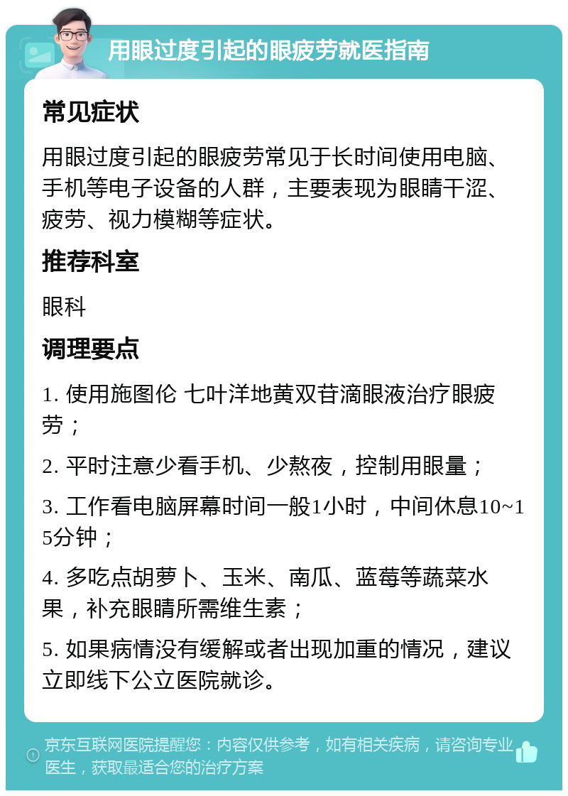 用眼过度引起的眼疲劳就医指南 常见症状 用眼过度引起的眼疲劳常见于长时间使用电脑、手机等电子设备的人群，主要表现为眼睛干涩、疲劳、视力模糊等症状。 推荐科室 眼科 调理要点 1. 使用施图伦 七叶洋地黄双苷滴眼液治疗眼疲劳； 2. 平时注意少看手机、少熬夜，控制用眼量； 3. 工作看电脑屏幕时间一般1小时，中间休息10~15分钟； 4. 多吃点胡萝卜、玉米、南瓜、蓝莓等蔬菜水果，补充眼睛所需维生素； 5. 如果病情没有缓解或者出现加重的情况，建议立即线下公立医院就诊。