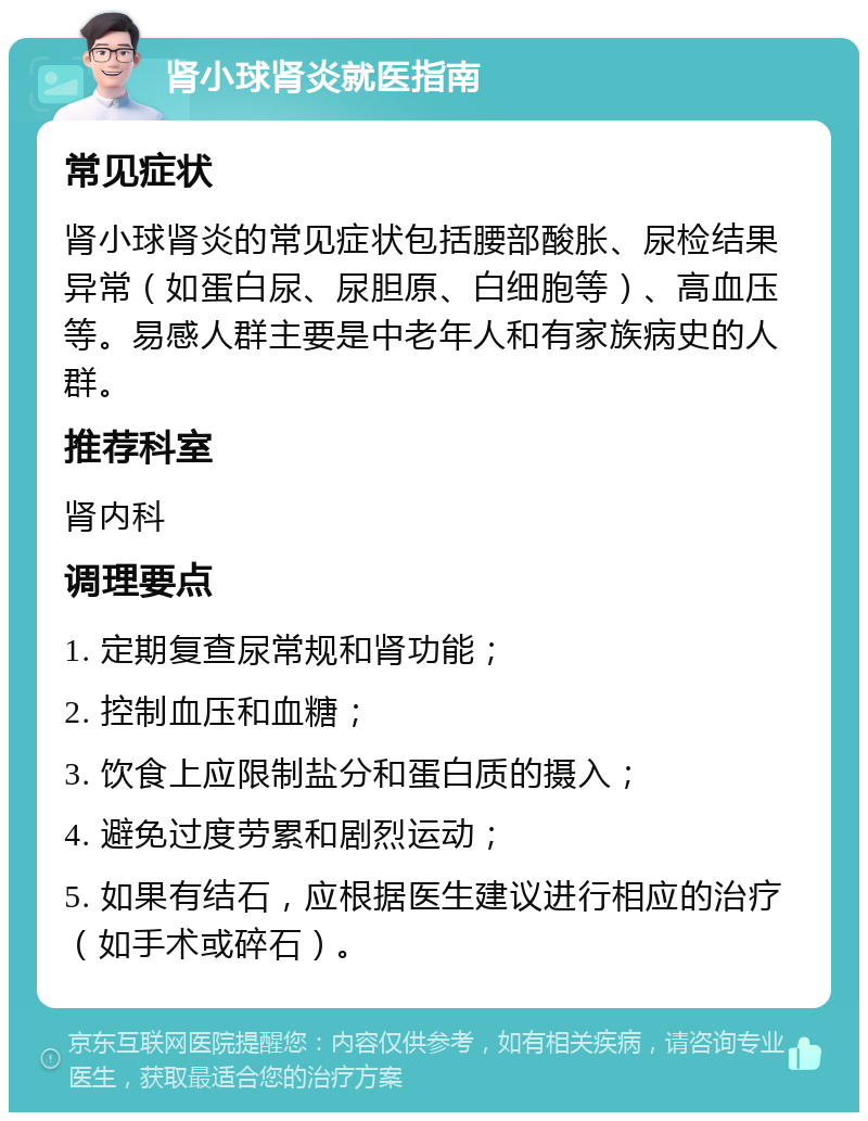 肾小球肾炎就医指南 常见症状 肾小球肾炎的常见症状包括腰部酸胀、尿检结果异常（如蛋白尿、尿胆原、白细胞等）、高血压等。易感人群主要是中老年人和有家族病史的人群。 推荐科室 肾内科 调理要点 1. 定期复查尿常规和肾功能； 2. 控制血压和血糖； 3. 饮食上应限制盐分和蛋白质的摄入； 4. 避免过度劳累和剧烈运动； 5. 如果有结石，应根据医生建议进行相应的治疗（如手术或碎石）。