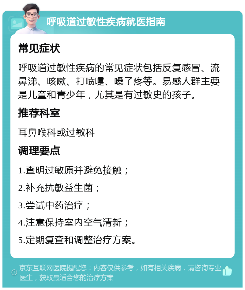 呼吸道过敏性疾病就医指南 常见症状 呼吸道过敏性疾病的常见症状包括反复感冒、流鼻涕、咳嗽、打喷嚏、嗓子疼等。易感人群主要是儿童和青少年，尤其是有过敏史的孩子。 推荐科室 耳鼻喉科或过敏科 调理要点 1.查明过敏原并避免接触； 2.补充抗敏益生菌； 3.尝试中药治疗； 4.注意保持室内空气清新； 5.定期复查和调整治疗方案。