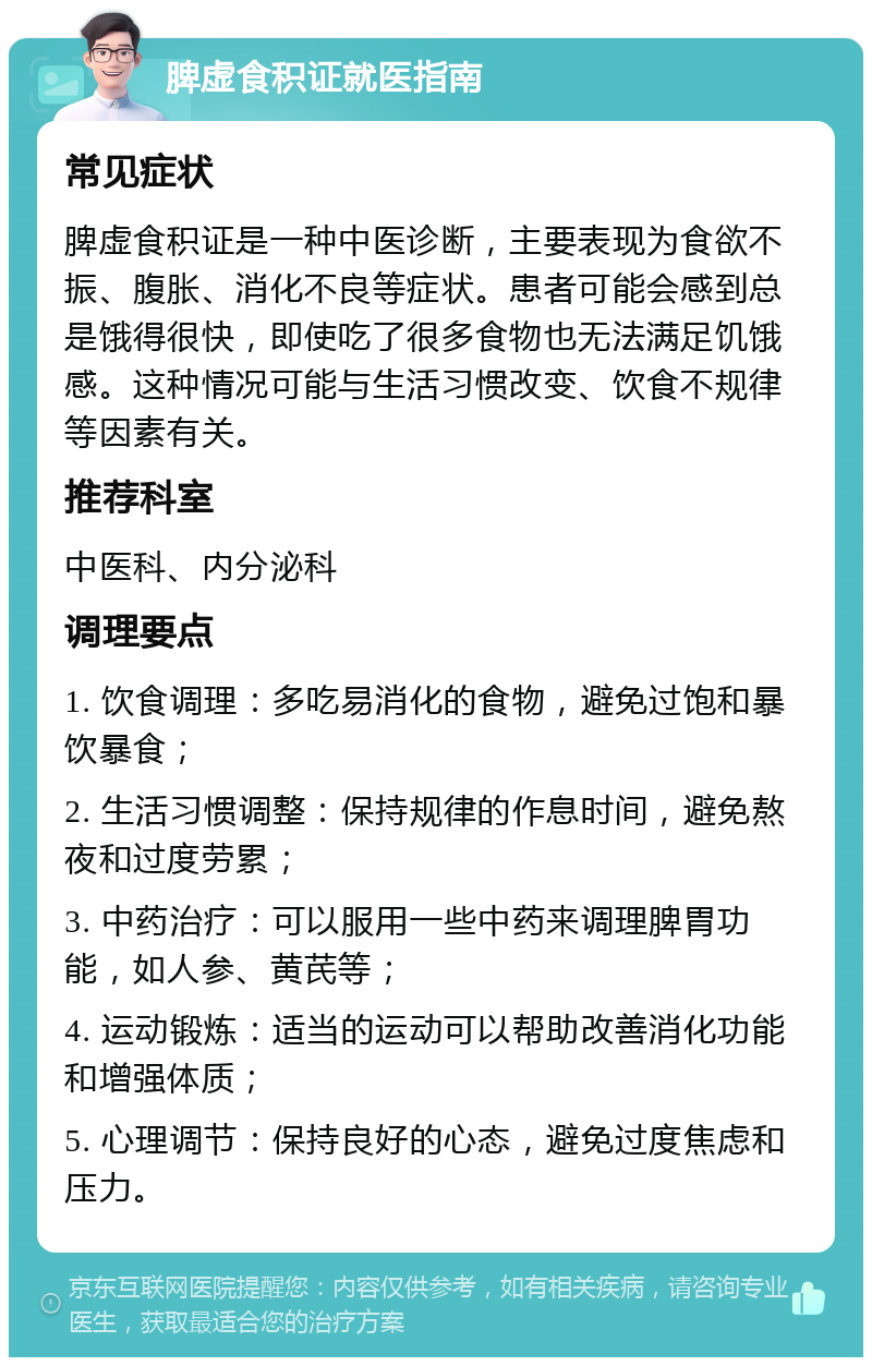 脾虚食积证就医指南 常见症状 脾虚食积证是一种中医诊断，主要表现为食欲不振、腹胀、消化不良等症状。患者可能会感到总是饿得很快，即使吃了很多食物也无法满足饥饿感。这种情况可能与生活习惯改变、饮食不规律等因素有关。 推荐科室 中医科、内分泌科 调理要点 1. 饮食调理：多吃易消化的食物，避免过饱和暴饮暴食； 2. 生活习惯调整：保持规律的作息时间，避免熬夜和过度劳累； 3. 中药治疗：可以服用一些中药来调理脾胃功能，如人参、黄芪等； 4. 运动锻炼：适当的运动可以帮助改善消化功能和增强体质； 5. 心理调节：保持良好的心态，避免过度焦虑和压力。