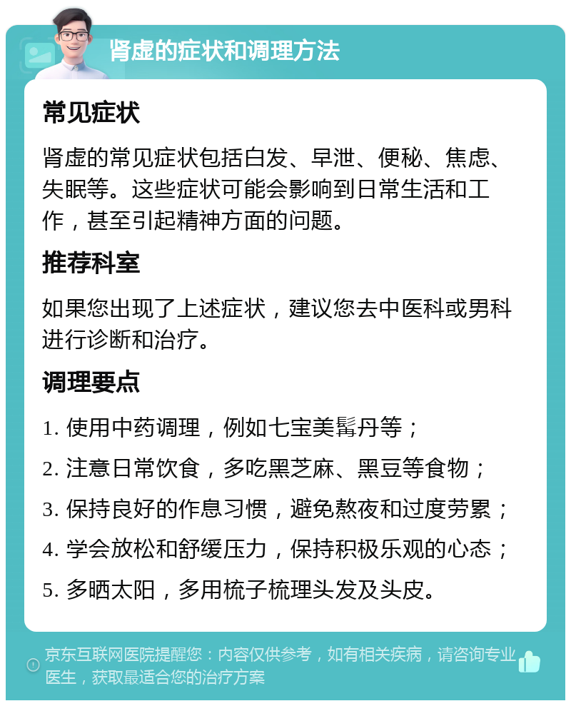 肾虚的症状和调理方法 常见症状 肾虚的常见症状包括白发、早泄、便秘、焦虑、失眠等。这些症状可能会影响到日常生活和工作，甚至引起精神方面的问题。 推荐科室 如果您出现了上述症状，建议您去中医科或男科进行诊断和治疗。 调理要点 1. 使用中药调理，例如七宝美髯丹等； 2. 注意日常饮食，多吃黑芝麻、黑豆等食物； 3. 保持良好的作息习惯，避免熬夜和过度劳累； 4. 学会放松和舒缓压力，保持积极乐观的心态； 5. 多晒太阳，多用梳子梳理头发及头皮。