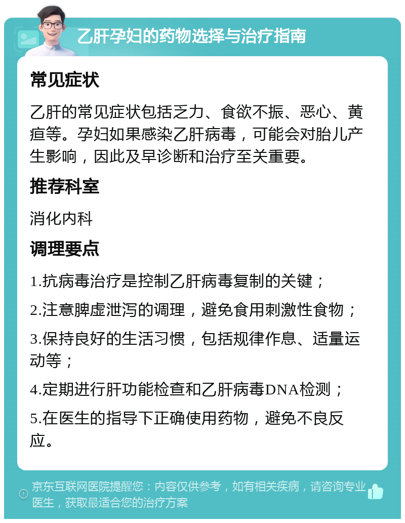 乙肝孕妇的药物选择与治疗指南 常见症状 乙肝的常见症状包括乏力、食欲不振、恶心、黄疸等。孕妇如果感染乙肝病毒，可能会对胎儿产生影响，因此及早诊断和治疗至关重要。 推荐科室 消化内科 调理要点 1.抗病毒治疗是控制乙肝病毒复制的关键； 2.注意脾虚泄泻的调理，避免食用刺激性食物； 3.保持良好的生活习惯，包括规律作息、适量运动等； 4.定期进行肝功能检查和乙肝病毒DNA检测； 5.在医生的指导下正确使用药物，避免不良反应。