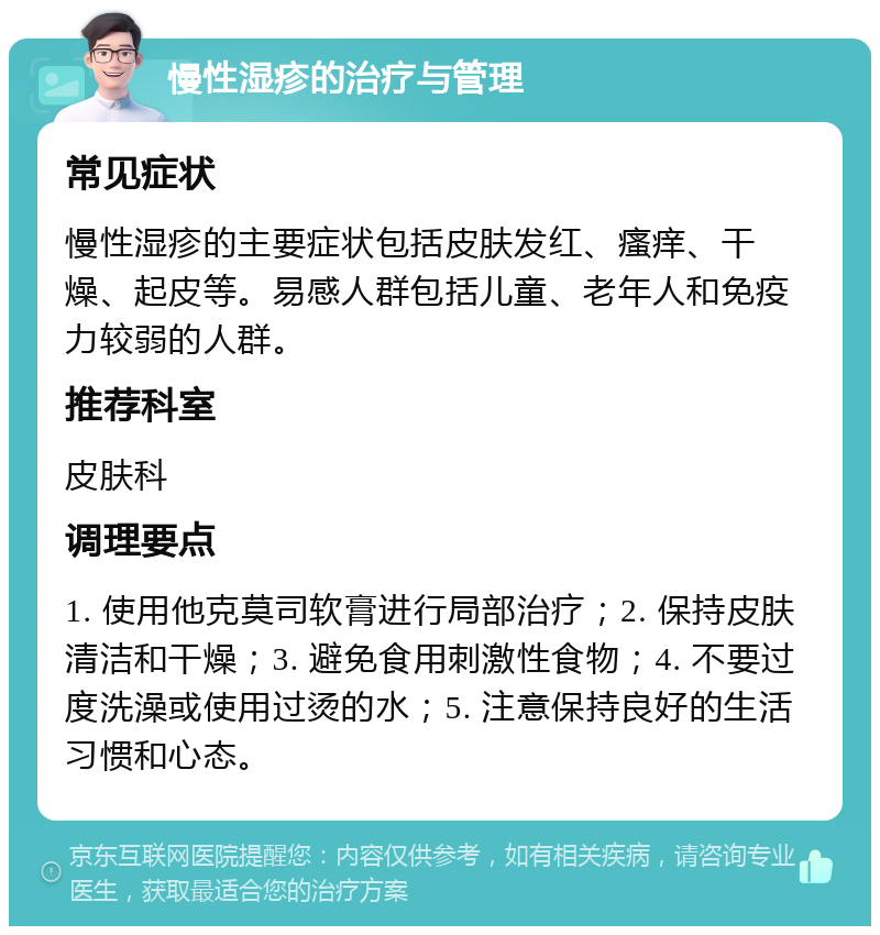 慢性湿疹的治疗与管理 常见症状 慢性湿疹的主要症状包括皮肤发红、瘙痒、干燥、起皮等。易感人群包括儿童、老年人和免疫力较弱的人群。 推荐科室 皮肤科 调理要点 1. 使用他克莫司软膏进行局部治疗；2. 保持皮肤清洁和干燥；3. 避免食用刺激性食物；4. 不要过度洗澡或使用过烫的水；5. 注意保持良好的生活习惯和心态。