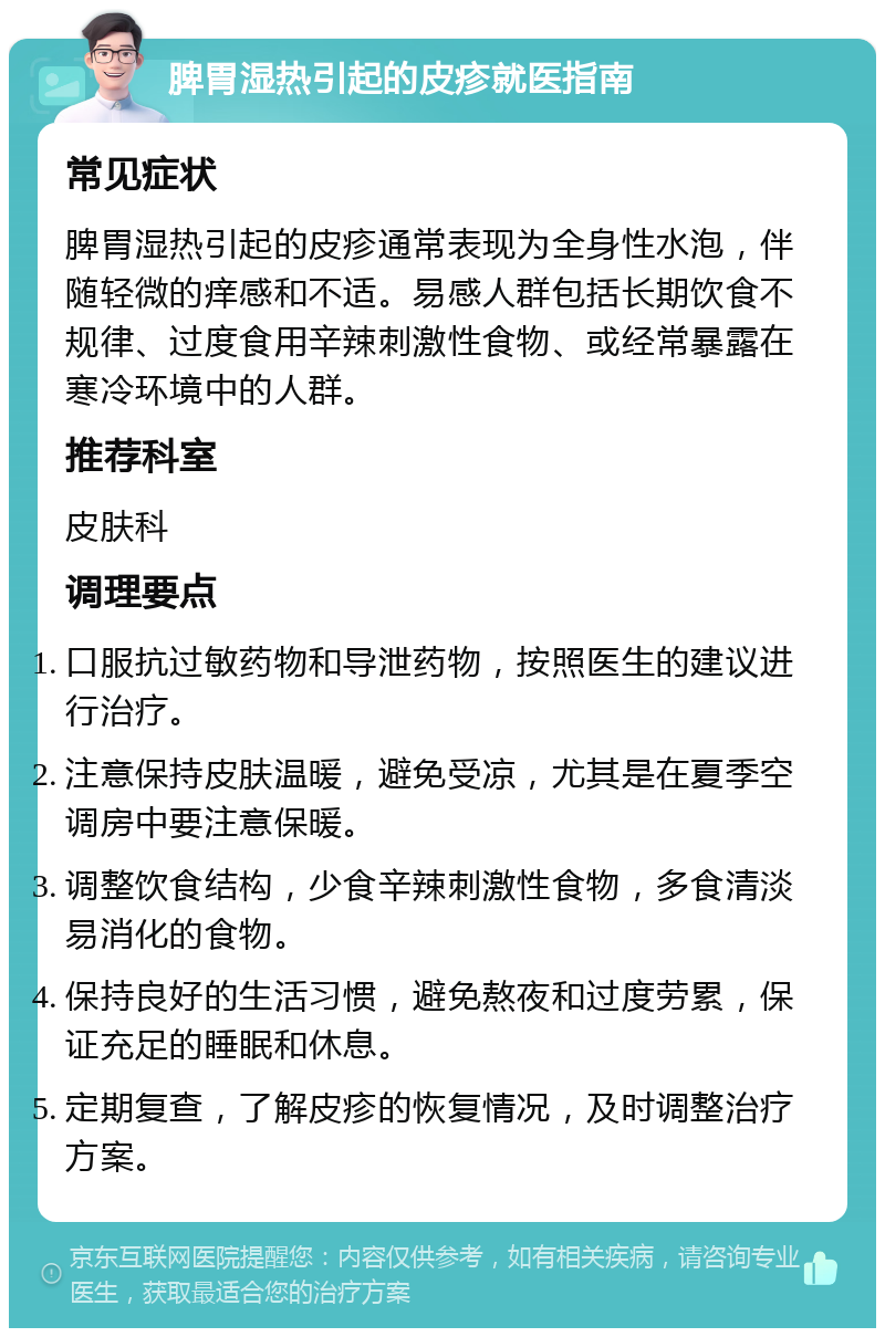 脾胃湿热引起的皮疹就医指南 常见症状 脾胃湿热引起的皮疹通常表现为全身性水泡，伴随轻微的痒感和不适。易感人群包括长期饮食不规律、过度食用辛辣刺激性食物、或经常暴露在寒冷环境中的人群。 推荐科室 皮肤科 调理要点 口服抗过敏药物和导泄药物，按照医生的建议进行治疗。 注意保持皮肤温暖，避免受凉，尤其是在夏季空调房中要注意保暖。 调整饮食结构，少食辛辣刺激性食物，多食清淡易消化的食物。 保持良好的生活习惯，避免熬夜和过度劳累，保证充足的睡眠和休息。 定期复查，了解皮疹的恢复情况，及时调整治疗方案。