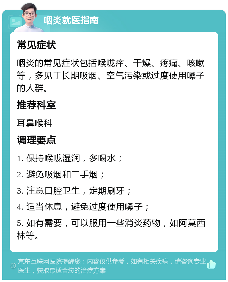 咽炎就医指南 常见症状 咽炎的常见症状包括喉咙痒、干燥、疼痛、咳嗽等，多见于长期吸烟、空气污染或过度使用嗓子的人群。 推荐科室 耳鼻喉科 调理要点 1. 保持喉咙湿润，多喝水； 2. 避免吸烟和二手烟； 3. 注意口腔卫生，定期刷牙； 4. 适当休息，避免过度使用嗓子； 5. 如有需要，可以服用一些消炎药物，如阿莫西林等。