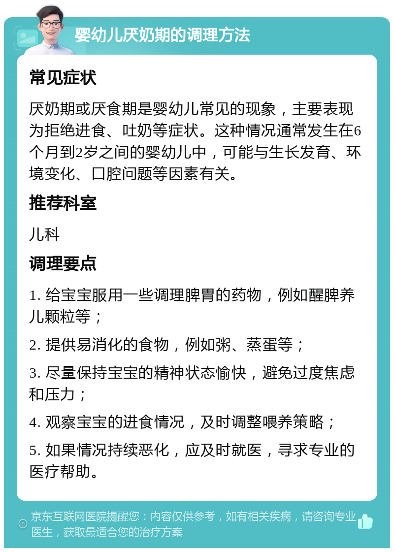 婴幼儿厌奶期的调理方法 常见症状 厌奶期或厌食期是婴幼儿常见的现象，主要表现为拒绝进食、吐奶等症状。这种情况通常发生在6个月到2岁之间的婴幼儿中，可能与生长发育、环境变化、口腔问题等因素有关。 推荐科室 儿科 调理要点 1. 给宝宝服用一些调理脾胃的药物，例如醒脾养儿颗粒等； 2. 提供易消化的食物，例如粥、蒸蛋等； 3. 尽量保持宝宝的精神状态愉快，避免过度焦虑和压力； 4. 观察宝宝的进食情况，及时调整喂养策略； 5. 如果情况持续恶化，应及时就医，寻求专业的医疗帮助。