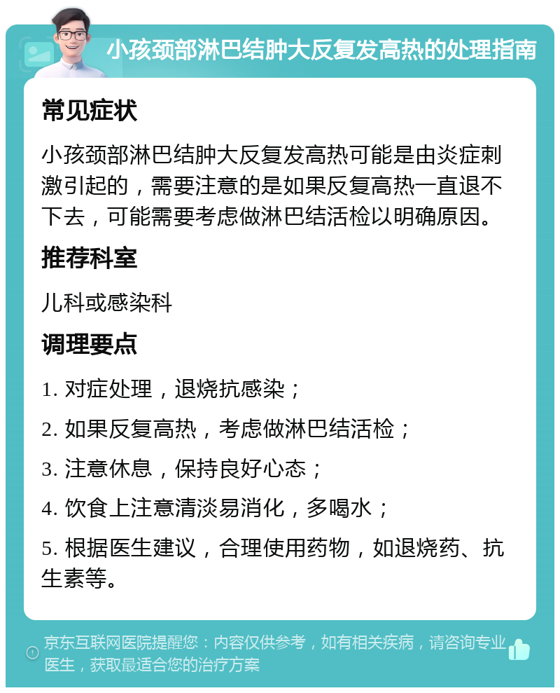 小孩颈部淋巴结肿大反复发高热的处理指南 常见症状 小孩颈部淋巴结肿大反复发高热可能是由炎症刺激引起的，需要注意的是如果反复高热一直退不下去，可能需要考虑做淋巴结活检以明确原因。 推荐科室 儿科或感染科 调理要点 1. 对症处理，退烧抗感染； 2. 如果反复高热，考虑做淋巴结活检； 3. 注意休息，保持良好心态； 4. 饮食上注意清淡易消化，多喝水； 5. 根据医生建议，合理使用药物，如退烧药、抗生素等。