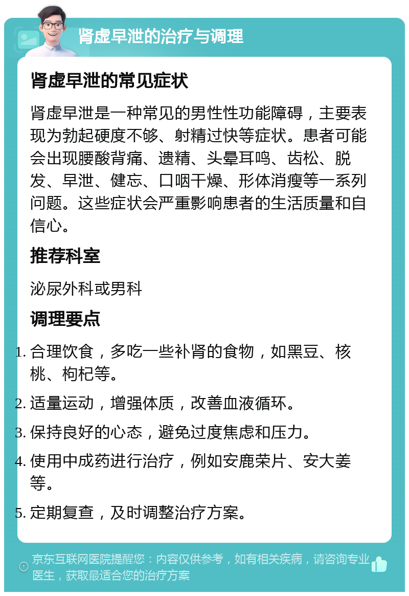 肾虚早泄的治疗与调理 肾虚早泄的常见症状 肾虚早泄是一种常见的男性性功能障碍，主要表现为勃起硬度不够、射精过快等症状。患者可能会出现腰酸背痛、遗精、头晕耳鸣、齿松、脱发、早泄、健忘、口咽干燥、形体消瘦等一系列问题。这些症状会严重影响患者的生活质量和自信心。 推荐科室 泌尿外科或男科 调理要点 合理饮食，多吃一些补肾的食物，如黑豆、核桃、枸杞等。 适量运动，增强体质，改善血液循环。 保持良好的心态，避免过度焦虑和压力。 使用中成药进行治疗，例如安鹿荣片、安大姜等。 定期复查，及时调整治疗方案。