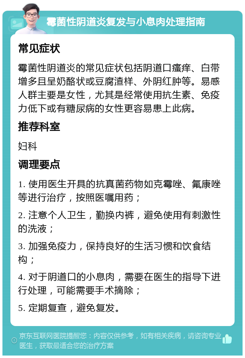 霉菌性阴道炎复发与小息肉处理指南 常见症状 霉菌性阴道炎的常见症状包括阴道口瘙痒、白带增多且呈奶酪状或豆腐渣样、外阴红肿等。易感人群主要是女性，尤其是经常使用抗生素、免疫力低下或有糖尿病的女性更容易患上此病。 推荐科室 妇科 调理要点 1. 使用医生开具的抗真菌药物如克霉唑、氟康唑等进行治疗，按照医嘱用药； 2. 注意个人卫生，勤换内裤，避免使用有刺激性的洗液； 3. 加强免疫力，保持良好的生活习惯和饮食结构； 4. 对于阴道口的小息肉，需要在医生的指导下进行处理，可能需要手术摘除； 5. 定期复查，避免复发。