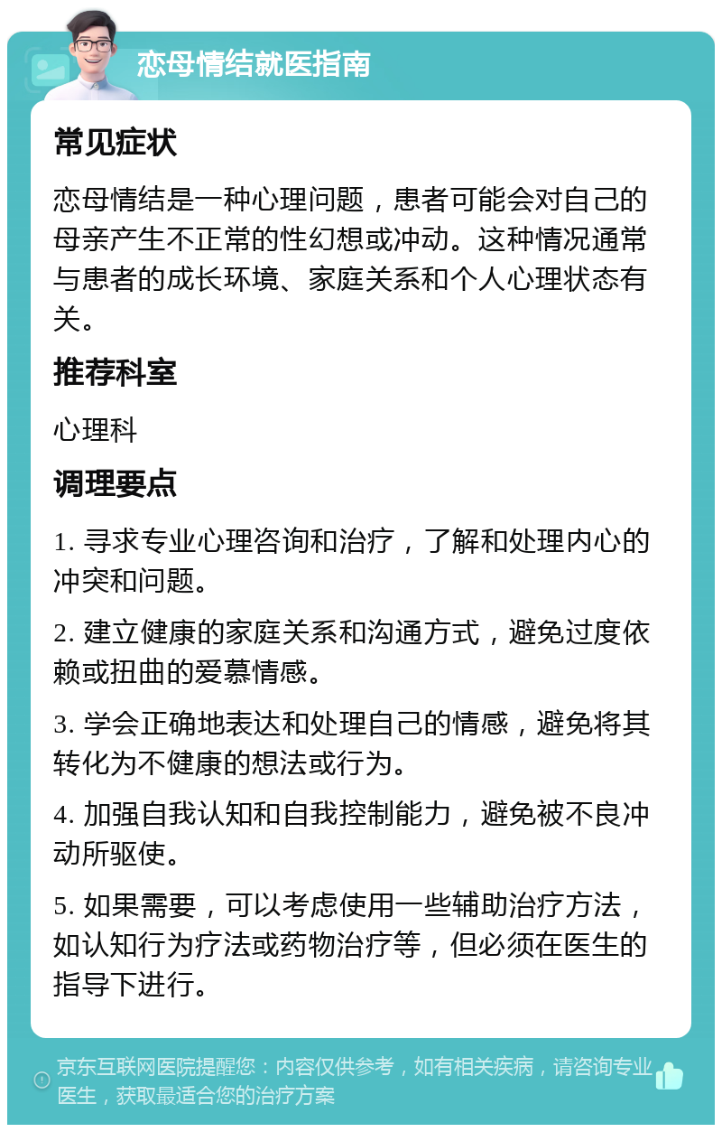 恋母情结就医指南 常见症状 恋母情结是一种心理问题，患者可能会对自己的母亲产生不正常的性幻想或冲动。这种情况通常与患者的成长环境、家庭关系和个人心理状态有关。 推荐科室 心理科 调理要点 1. 寻求专业心理咨询和治疗，了解和处理内心的冲突和问题。 2. 建立健康的家庭关系和沟通方式，避免过度依赖或扭曲的爱慕情感。 3. 学会正确地表达和处理自己的情感，避免将其转化为不健康的想法或行为。 4. 加强自我认知和自我控制能力，避免被不良冲动所驱使。 5. 如果需要，可以考虑使用一些辅助治疗方法，如认知行为疗法或药物治疗等，但必须在医生的指导下进行。