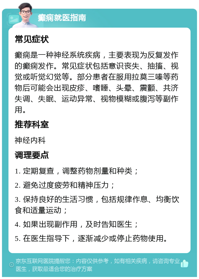 癫痫就医指南 常见症状 癫痫是一种神经系统疾病，主要表现为反复发作的癫痫发作。常见症状包括意识丧失、抽搐、视觉或听觉幻觉等。部分患者在服用拉莫三嗪等药物后可能会出现皮疹、嗜睡、头晕、震颤、共济失调、失眠、运动异常、视物模糊或腹泻等副作用。 推荐科室 神经内科 调理要点 1. 定期复查，调整药物剂量和种类； 2. 避免过度疲劳和精神压力； 3. 保持良好的生活习惯，包括规律作息、均衡饮食和适量运动； 4. 如果出现副作用，及时告知医生； 5. 在医生指导下，逐渐减少或停止药物使用。