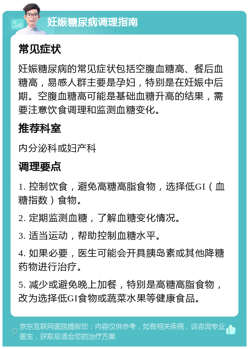 妊娠糖尿病调理指南 常见症状 妊娠糖尿病的常见症状包括空腹血糖高、餐后血糖高，易感人群主要是孕妇，特别是在妊娠中后期。空腹血糖高可能是基础血糖升高的结果，需要注意饮食调理和监测血糖变化。 推荐科室 内分泌科或妇产科 调理要点 1. 控制饮食，避免高糖高脂食物，选择低GI（血糖指数）食物。 2. 定期监测血糖，了解血糖变化情况。 3. 适当运动，帮助控制血糖水平。 4. 如果必要，医生可能会开具胰岛素或其他降糖药物进行治疗。 5. 减少或避免晚上加餐，特别是高糖高脂食物，改为选择低GI食物或蔬菜水果等健康食品。