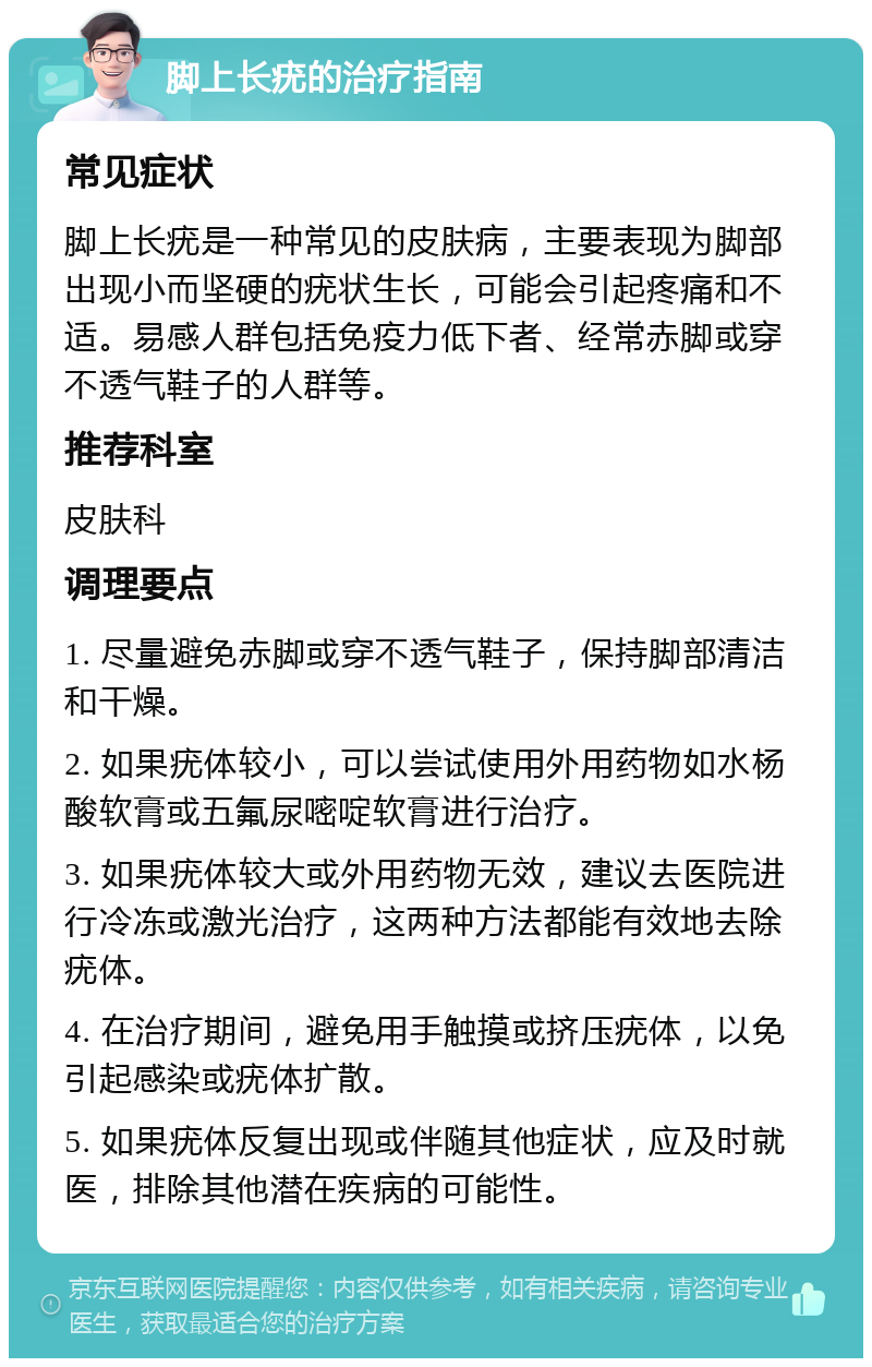 脚上长疣的治疗指南 常见症状 脚上长疣是一种常见的皮肤病，主要表现为脚部出现小而坚硬的疣状生长，可能会引起疼痛和不适。易感人群包括免疫力低下者、经常赤脚或穿不透气鞋子的人群等。 推荐科室 皮肤科 调理要点 1. 尽量避免赤脚或穿不透气鞋子，保持脚部清洁和干燥。 2. 如果疣体较小，可以尝试使用外用药物如水杨酸软膏或五氟尿嘧啶软膏进行治疗。 3. 如果疣体较大或外用药物无效，建议去医院进行冷冻或激光治疗，这两种方法都能有效地去除疣体。 4. 在治疗期间，避免用手触摸或挤压疣体，以免引起感染或疣体扩散。 5. 如果疣体反复出现或伴随其他症状，应及时就医，排除其他潜在疾病的可能性。