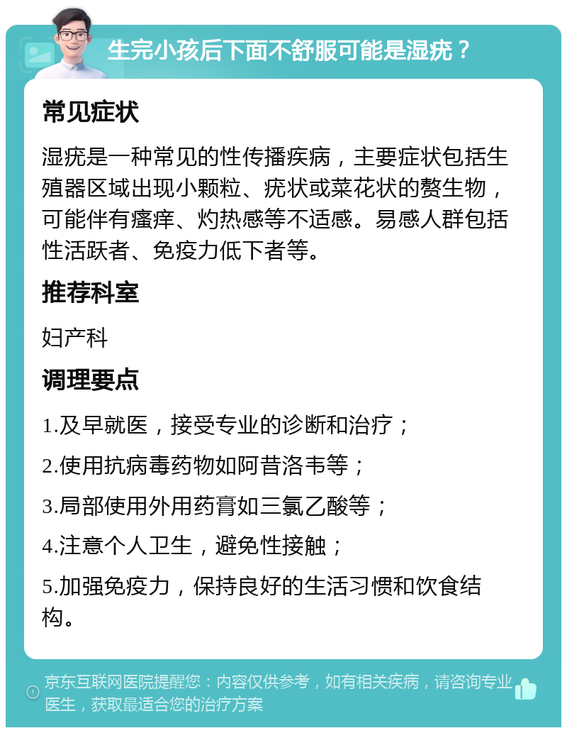 生完小孩后下面不舒服可能是湿疣？ 常见症状 湿疣是一种常见的性传播疾病，主要症状包括生殖器区域出现小颗粒、疣状或菜花状的赘生物，可能伴有瘙痒、灼热感等不适感。易感人群包括性活跃者、免疫力低下者等。 推荐科室 妇产科 调理要点 1.及早就医，接受专业的诊断和治疗； 2.使用抗病毒药物如阿昔洛韦等； 3.局部使用外用药膏如三氯乙酸等； 4.注意个人卫生，避免性接触； 5.加强免疫力，保持良好的生活习惯和饮食结构。