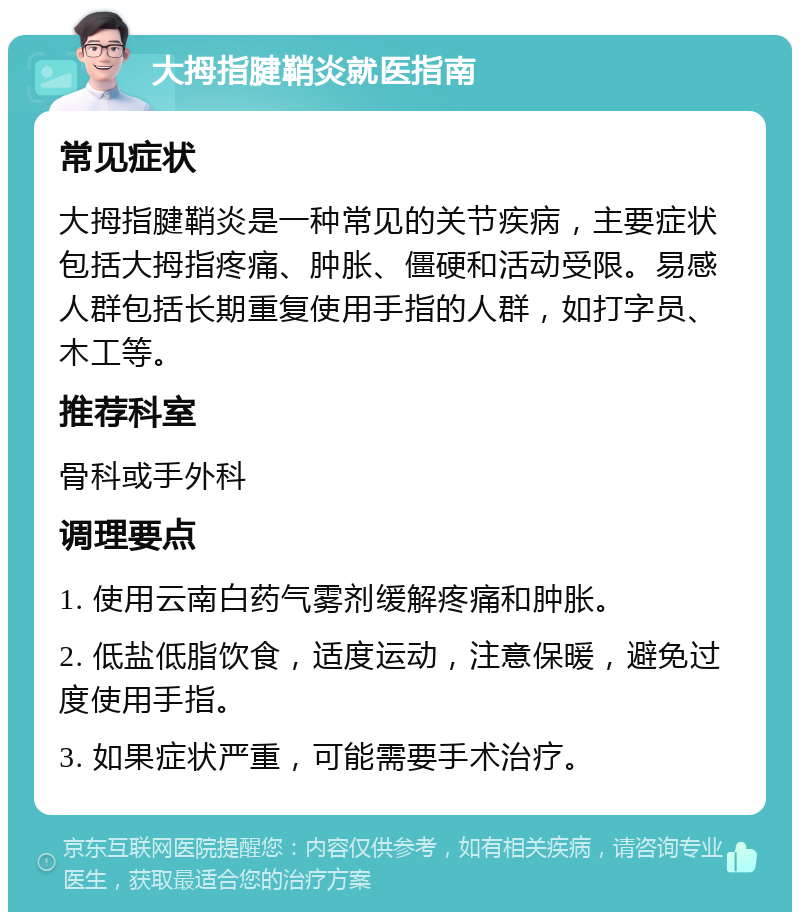 大拇指腱鞘炎就医指南 常见症状 大拇指腱鞘炎是一种常见的关节疾病，主要症状包括大拇指疼痛、肿胀、僵硬和活动受限。易感人群包括长期重复使用手指的人群，如打字员、木工等。 推荐科室 骨科或手外科 调理要点 1. 使用云南白药气雾剂缓解疼痛和肿胀。 2. 低盐低脂饮食，适度运动，注意保暖，避免过度使用手指。 3. 如果症状严重，可能需要手术治疗。