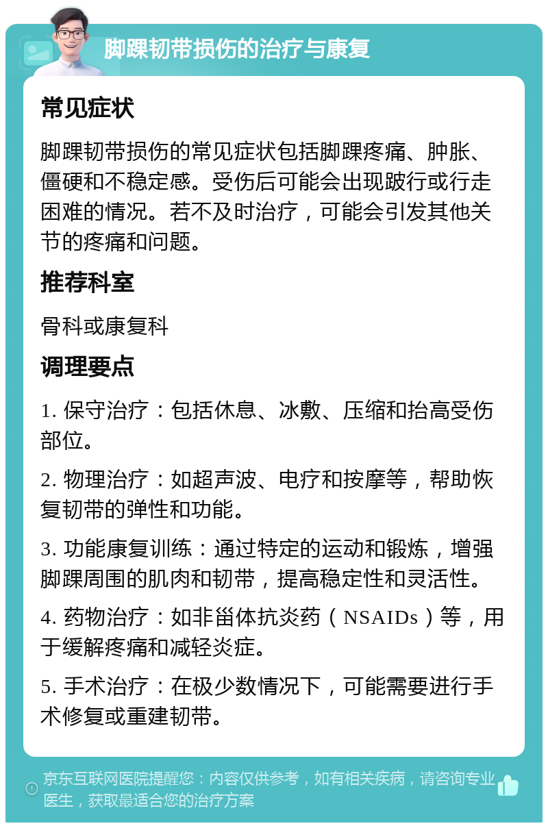 脚踝韧带损伤的治疗与康复 常见症状 脚踝韧带损伤的常见症状包括脚踝疼痛、肿胀、僵硬和不稳定感。受伤后可能会出现跛行或行走困难的情况。若不及时治疗，可能会引发其他关节的疼痛和问题。 推荐科室 骨科或康复科 调理要点 1. 保守治疗：包括休息、冰敷、压缩和抬高受伤部位。 2. 物理治疗：如超声波、电疗和按摩等，帮助恢复韧带的弹性和功能。 3. 功能康复训练：通过特定的运动和锻炼，增强脚踝周围的肌肉和韧带，提高稳定性和灵活性。 4. 药物治疗：如非甾体抗炎药（NSAIDs）等，用于缓解疼痛和减轻炎症。 5. 手术治疗：在极少数情况下，可能需要进行手术修复或重建韧带。