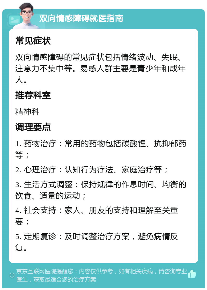 双向情感障碍就医指南 常见症状 双向情感障碍的常见症状包括情绪波动、失眠、注意力不集中等。易感人群主要是青少年和成年人。 推荐科室 精神科 调理要点 1. 药物治疗：常用的药物包括碳酸锂、抗抑郁药等； 2. 心理治疗：认知行为疗法、家庭治疗等； 3. 生活方式调整：保持规律的作息时间、均衡的饮食、适量的运动； 4. 社会支持：家人、朋友的支持和理解至关重要； 5. 定期复诊：及时调整治疗方案，避免病情反复。