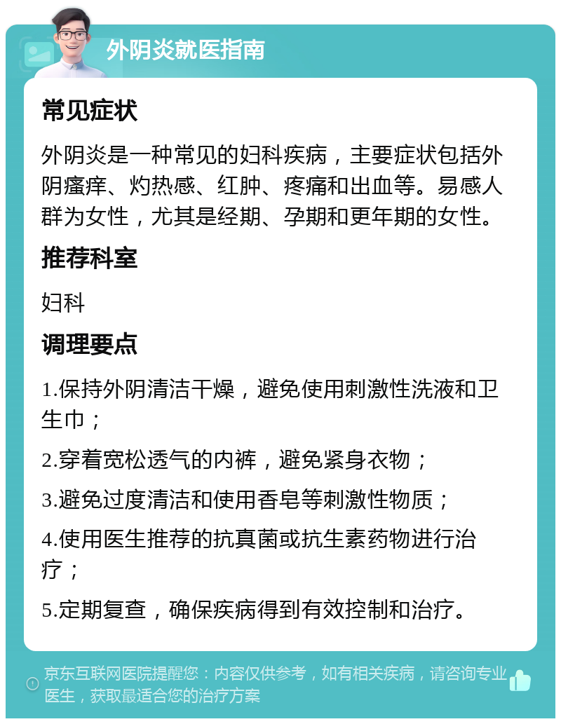 外阴炎就医指南 常见症状 外阴炎是一种常见的妇科疾病，主要症状包括外阴瘙痒、灼热感、红肿、疼痛和出血等。易感人群为女性，尤其是经期、孕期和更年期的女性。 推荐科室 妇科 调理要点 1.保持外阴清洁干燥，避免使用刺激性洗液和卫生巾； 2.穿着宽松透气的内裤，避免紧身衣物； 3.避免过度清洁和使用香皂等刺激性物质； 4.使用医生推荐的抗真菌或抗生素药物进行治疗； 5.定期复查，确保疾病得到有效控制和治疗。